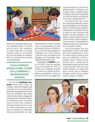   Guia de Profissões - 55
Cursos enfatizam
preparo amplo, contato
com a realidade e
aperfeiçoamento
constante
ênfase nas atividades práticas que
são realizadas desde o primeiro
ano do curso e sob supervisão.
Os cursos estimulam a iniciação
científica, ações na comunidade
por meio de projetos de extensão,
além da continuação dos estudos
na pós-graduação.
visão docente. Em 2007, a unidade
iniciou a pós-graduação em nível
de mestrado na área; em 2008 ini-
ciou o Curso de Especialização em
Fisioterapia e em 2013 começou
a primeira turma do Programa de
Residência em Fisioterapia, espe-
cialidade Reabilitação Física.
A graduação de Marília foi cria-
da em 2003 e teve sua estrutura
curricular atualizada em 2010. O
contato com a realidade da saúde
e a vivência da atuação fisiotera-
pêutica são gradativos e iniciam-se
já no primeiro ano. Os estágios são
supervisionados por professores
fisioterapeutas e acontecem em
hospitais, asilos, unidades básicas
de saúde e, dentro da Universidade,
no Centro de Estudos da Educação
e da Saúde, mantido pela FFC.
Os currículos dos dois cursos
têm conteúdos distribuídos entre as
áreas de Biológicas e Humanidades,
além de conhecimentos específicos
indispensáveis à profissão. São seis
os eixos em que a formação está
dividida: Ciências Biológicas e da
Saúde; Ciências Sociais e Humanas;
Conhecimentos Biotecnológicos;
Conhecimentos Fisioterapêuticos;
estágios profissionais supervisiona-
dos; e iniciação científica.
Uma preocupação dos dois
bacharelados é incluir na formação
dos futuros profissionais a busca
por maior inclusão social de pes-
soas com deficiência. Eventos e
projetos buscam mostrar ao gra-
duando como a intervenção do
fisioterapeuta pode levar bem-estar
a esses pacientes. Outro tema que
recebe destaque é a ergonomia,
que é a forma como os indivíduos
interagem no dia a dia com equipa-
mentos, espaços e mobílias.
O curso de Presidente Pru-
dente existe desde 1980. Na
unidade, o aluno faz estágio desde
o primeiro ano numa ampla clínica
projetada e equipada para diversas
áreas da Fisioterapia. Além disso,
realiza fora da Unesp os estágios de
Hospital Geral e de Saúde Coletiva.
Os estudantes veem o paciente
como um todo e têm a oportuni-
dade de vivenciar mais de um ano
de prática profissional em várias
áreas de atuação em fisioterapia,
sempre acompanhados da super-
 