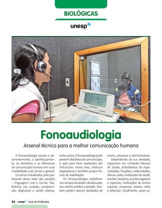 56    Guia de Profissões
biológicas
Fonoaudiologia
Arsenal técnico para a melhor comunicação humana
A Fonoaudiologia estuda o de-
senvolvimento, o aperfei­çoa­men­
to, os distúrbios e as diferenças
da comunicação humana em suas
modalidades oral, escrita e gestual.
Os temas trabalhados pelo pro-
fissional desse setor são variados
– linguagens oral e escrita, fala,
fluência, voz, audição, compreen-
são, deglutição e saúde coletiva,
entre outros. O fonoaudiólogo pode
prevenir distúrbios de comunicação,
é apto para fazer avaliações das
disfunções nessa área, elaborar
diagnósticos e também propor for-
mas de reabilitação.
Os fonoaudiólogos trabalham
noscamposdasaúdeedaeducação,
nos setores público e privado. Tam-
bém podem exercer atividades de
ensino, pesquisa e administrativas.
Dependendo da sua atividade,
ingressam em Unidades Básicas
de Saúde, ambulatórios de espe-
cialidades, hospitais, maternidades,
clínicas, asilos, instituições de saúde,
creches, berçários, escolas regulares
e especiais, instituições de ensino
superior, empresas, teatros, rádio
e televisão. Geralmente, esses es-
 