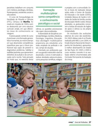   Guia de Profissões - 57
Formação
multidisciplinar
soma competência
e conhecimento
psicológico e social
pecialistas trabalham em conjunto
com médicos, psicólogos, dentistas,
fisioterapeutas, assistentes sociais e
educadores.
O curso de Fonoaudiologia da
Faculdade de Filosofia e Ciências
(FFC), Câmpus de Marília, foi
criado em meados de 1990 e vem
se destacando por uma estrutura
curricular ampla, em que diferen-
tes áreas do conhecimento se
integram.
A preocupação central do curso
é promover uma formação genera-
lista e humanista, ao mesmo tempo
em que desenvolve competências
específicas para que o futuro pro-
fissional seja capaz de prevenir e
diagnosticar problemas, habilitar e
reabilitar pacientes que apresentem
distúrbios da audição e da comuni-
cação oral e escrita. Tudo pensado
de modo que, no exercício dessa
ciência, as questões psicossociais
não sejam desconsideradas.
A diversidade de disciplinas con-
templa Biologia, Genética, Medicina,
Psicologia, Linguística, Educação.
Essa abordagem multidisciplinar
proporciona aos estudantes uma
visão ampliada da profissão e de
seu campo de atuação.
Orientado por professores que
em sua grande maioria têm nível de
doutorado, o aluno é estimulado a
realizar atividades extracurriculares,
como pesquisas científicas, estágios
e projetos com a comunidade. En-
tre os locais de realização dessas
ações estão o Centro de Estudos
da Educação e da Saúde (CEES),
Unidades Básicas de Saúde e Uni-
dades de Saúde da Família, escolas
de educação infantil e asilos. Nessas
atividades, os graduandos concor-
rem a bolsas de estudos de órgãos
de apoio à ciência ou da própria
Universidade.
Os resultados das avaliações
externas do curso são excelentes.
Em 2003 obteve nota A no Provão
realizado pelo MEC e, em 2004, no
Enade (Exame Nacional de Desem-
penho de Estudantes), apresentou
o melhor desempenho do Estado
de São Paulo. Em 2005 e 2009 o
curso recebeu conceito A na ava-
liação externa encomendada pela
Comissão Permanente de Avaliação
da Unesp.
 