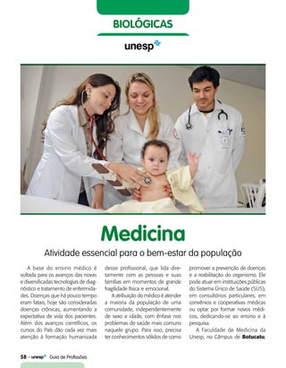 58    Guia de Profissões
biológicas
Medicina
Atividade essencial para o bem-estar da população
A base do ensino médico é
voltada para os avanços das novas
e diversificadas tecnologias de diag-
nóstico e tratamento de enfermida-
des. Doenças que há pouco tempo
eram fatais, hoje são consideradas
doenças crônicas, aumentando a
expectativa de vida dos pacientes.
Além dos avanços científicos, os
cursos do País dão cada vez mais
atenção à formação humanizada
desse profissional, que lida dire-
tamente com as pessoas e suas
famílias em momentos de grande
fragilidade física e emocional.
A atribuição do médico é atender
a maioria da população de uma
comunidade, independentemente
de sexo e idade, com ênfase nos
problemas de saúde mais comuns
naquele grupo. Para isso, precisa
ter conhecimentos sólidos de como
promover a prevenção de doenças
e a reabilitação do organismo. Ele
pode atuar em instituições públicas
do Sistema Único de Saúde (SUS),
em consultórios particulares, em
convênios e cooperativas médicas
ou optar por formar novos médi-
cos, dedicando-se ao ensino e à
pesquisa.
A Faculdade de Medicina da
Unesp, no Câmpus de Botucatu,
 