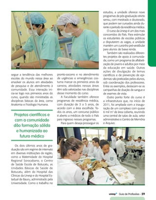   Guia de Profissões - 59
Projetos científicos e
com a comunidade
dão formação sólida
e humanizada ao
futuro médico
segue a tendência das melhores
escolas do mundo nessa área ao
envolver os alunos em atividades
de pesquisa e de atendimento à
comunidade. Essa interação ini­
cia-se logo nos primeiros anos do
curso, quando são ministradas as
disciplinas básicas da área, como
Anatomia e Fisiologia Humana.
pronto-socorro e no atendimento
de urgências e emergências cos-
tuma marcar os primeiros anos da
carreira, atividades nessas áreas
têm sido valorizadas nas disciplinas
desse momento do curso.
A Faculdade também oferece
programas de residência médica,
com duração de 3 a 5 anos, de
acordo com a área escolhida. To-
dos os anos, um concurso público
é aberto a médicos de todo o País
para ingresso nesses programas.
Para quem deseja prosseguir os
Os dois últimos anos de gra­
duação são em regime de internato
em diversas instituições da região,
como a Maternidade do Hospital
Regional Sorocabano, o Centro
de Saúde Escola de Botucatu, as
Unidades Básicas de Saúde de
Botucatu, além do Hospital das
Clínicas da Unesp e do Hospital Es-
tadual de Bauru, administrado pela
Universidade. Como o trabalho no
estudos, a unidade oferece nove
programas de pós-graduação stricto
sensu, com mestrado e doutorado,
que podem ser cursados ainda du-
ranteoperíododaresidênciamédica.
O curso da Unesp é um dos mais
concorridos do País. Para estimular
os estudantes de escolas públicas
a disputarem as vagas, a unidade
mantém um cursinho pré-vestibular
para alunos de baixa renda.
Também são realizados diferen-
tes projetos de apoio à comunida-
de, como um programa de alfabeti-
zação de jovens e adultos por meio
da educação em saúde. Outras
ações de divulgação de temas
científicos e de prevenção de epi-
demias são praticadas pelos alunos,
sob coordenação dos professores.
Entre os exemplos, destacam-se as
campanhas de doação de sangue e
de exames de vista.
Outro ponto forte do curso é
a infraestrutura que, no início de
2011, foi ampliada com a inaugu-
ração de um complexo com quase
6 mil m2
de área coberta, reunindo
uma central de salas de aula, setor
administrativo e Centro de Memória
e Arquivo.
 