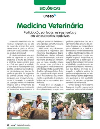 60    Guia de Profissões
biológicas
Medicina Veterinária
Participação por todos  os segmentos e
em várias cadeias produtivas
A Medicina Veterinária não se
restringe simplesmente ao ato
de cuidar dos animais. Em torno
dessa nobre e precípua missão,
distribuem-se seus variados ramos
de atividade profissional.
O médico veterinário atua em
todos os segmentos da pecuária,
encarando o desafio de aumentar
a eficiência desse primário setor
econômico ao garantir a sanidade,
o bem-estar e o desempenho dos
plantéis. São de sua responsabilida-
de a implantação, nos sistemas de
produção pecuária, de programas
de controle sanitário adequados e
exequíveis, que envolvem, basica-
mente, a prevenção e o controle
de doenças obtidos de maneira
integrada com o fornecimento de
adequada nutrição e o provimento
de instalações, equipamentos e
condições ambientais favoráveis a
uma exploração animal humanitária,
produtiva e sustentável.
Ainda nesse campo de atuação,
o profissional é responsável pelo
incremento da produção e da pro-
dutividade das criações, utilizando
técnicas de reprodução e de me-
lhoramento genético que permitem,
cada vez mais, a seleção e criação
de animais mais produtivos. A
participação do médico veterinário
estende-se por todos os segmentos
de várias cadeias produtivas de to-
dos os produtos de origem animal,
sendo mais notório o seu envolvi-
mento na produção de produtos
básicos como a carne, o leite e seus
derivados.
Nessas áreas de atuação, o
médico veterinário participa des-
de o planejamento e o processo
produtivo propriamente dito, até o
aproveitamento e consumo dos pro-
dutos finais que são indispensáveis
para a sobrevivência, a saúde e o
bem-estar do homem. Essa extensa
e eclética trajetória percorrida pelo
produto pecuário que, inclusive, pas-
sa pelas etapas da industrialização,
armazenamento e distribuição, é
exigente de amplos conhecimentos
e habilidades que são inerentes ao
profissional de Medicina Veterinária,
que atua desde a produção até a
inspeção e vigilância sanitária de
produtos de origem animal, em bus-
ca da obtenção e oferta de produtos
em quantidade e com qualidade
capazes de atender a progressiva
demanda da humanidade.
O Brasil abriga o maior rebanho
bovino do mundo e possui uma
avicultura industrial de elevado
 