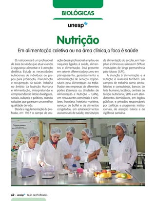62    Guia de Profissões
biológicas
Nutrição
Em alimentação coletiva ou na área clínica,o foco é saúde
O nutricionista é um profissional
da área da saúde que atua visando
à segurança alimentar e à atenção
dietética. Estuda as necessidades
nutricionais de indivíduos ou gru-
pos para promoção, manutenção
e recuperação da saúde. Trabalha
no âmbito da Nutrição Humana
e Alimentação, interpretando e
compreendendo fatores biológicos,
sociais, culturais e políticos, criando
soluções que garantam uma melhor
qualidade de vida.
Desde a regulamentação da pro-
fissão, em 1967, o campo de atu-
ação desse profissional ampliou-se
naqueles ligados à saúde, ali­men­­
tos e alimentação. Está presente
em setores diferenciados como em
planejamento, gerenciamento e
administração de serviços respon-
sáveis pela alimentação do traba-
lhador em empresas de diferentes
portes (Serviços ou Unidades de
Alimentação e Nutrição – UAN),
em restaurantes comerciais e simi-
lares, hotelaria, hotelaria marítima,
serviços de buffet e de alimentos
congelados, em estabelecimentos
assistenciais de saúde; em serviços
de alimentação do escolar, em hos-
pitais e clínicas ou ainda em SPAs e
instituições de longa permanência
para idosos (ILPI).
A atenção à alimentação e à
nutrição é realizada também em
campos de trabalho como ambu-
latórios e consultórios, bancos de
leite humano, lactários, centrais de
terapia nutricional, SPAs e em aten-
dimentos domiciliares, em órgãos
públicos e privados responsáveis
por políticas e programas institu-
cionais, de atenção básica e de
vigilância sanitária.
 