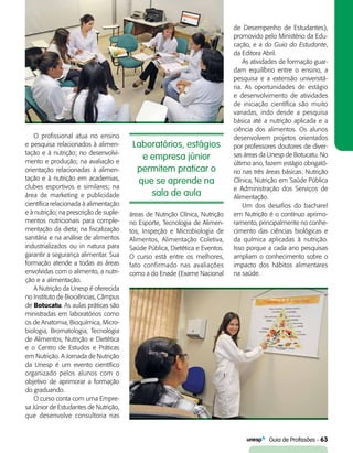   Guia de Profissões - 63
O profissional atua no ensino
e pesquisa relacionados à alimen-
tação e à nutrição; no desenvolvi-
mento e produção; na avaliação e
orientação relacionadas à alimen-
tação e à nutrição em academias,
clubes esportivos e similares; na
área de marketing e publicidade
científica relacionada à alimentação
e à nutrição; na prescrição de suple-
mentos nutricionais para comple-
mentação da dieta; na fiscalização
sanitária e na análise de alimentos
industrializados ou in natura para
garantir a segurança alimentar. Sua
formação atende a todas as áreas
envolvidas com o alimento, a nutri-
ção e a alimentação.
A Nutrição da Unesp é oferecida
no Instituto de Biociências, Câmpus
de Botucatu. As aulas práticas são
ministradas em laboratórios como
os de Anatomia, Bioquímica, Micro-
biologia, Bromatologia, Tecnologia
de Alimentos, Nutrição e Dietética
e o Centro de Estudos e Práticas
em Nutrição. A Jornada de Nutrição
da Unesp é um evento científico
organizado pelos alunos com o
objetivo de aprimorar a formação
do graduando.
O curso conta com uma Empre-
sa Júnior de Estudantes de Nutrição,
que desenvolve consultoria nas
áreas de Nutrição Clínica, Nutrição
no Esporte, Tecnologia de Alimen-
tos, Inspeção e Microbiologia de
Alimentos, Alimentação Coletiva,
Saúde Pública, Dietética e Eventos.
O curso está entre os melhores,
fato confirmado nas avaliações
como a do Enade (Exame Nacional
Laboratórios, estágios
e empresa júnior
permitem praticar o
que se aprende na
sala de aula
de Desempenho de Estudantes),
promovido pelo Ministério da Edu-
cação, e a do Guia do Estudante,
da Editora Abril.
As atividades de formação guar-
dam equilíbrio entre o ensino, a
pesquisa e a extensão universitá-
ria. As oportunidades de estágio
e desenvolvimento de atividades
de iniciação científica são muito
variadas, indo desde a pesquisa
básica até a nutrição aplicada e a
ciência dos alimentos. Os alunos
desenvolvem projetos orientados
por professores doutores de diver-
sas áreas da Unesp de Botucatu. No
último ano, fazem estágio obrigató-
rio nas três áreas básicas: Nutrição
Clínica, Nutrição em Saúde Pública
e Administração dos Serviços de
Alimentação.
Um dos desafios do bacharel
em Nutrição é o contínuo aprimo-
ramento, principalmente no conhe-
cimento das ciências biológicas e
da química aplicadas à nutrição.
Isso porque a cada ano pesquisas
ampliam o conhecimento sobre o
impacto dos hábitos alimentares
na saúde.
 