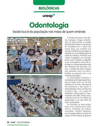 64    Guia de Profissões
biológicas
Odontologia
Saúde bucal da população nas mãos de quem entende
O dentista não trata só dos den-
tes. A gengiva, a língua, as boche-
chas, os ossos da face, a mordida
(oclusão) dos dentes e a articulação
da mandíbula com o crânio são
outras áreas que recebem sua
atenção. Problemas bucais afetam a
autoestima e as condições gerais de
saúde do indivíduo. A falta de uma
correta mastigação, por exemplo,
pode causar impactos na digestão
e, por consequência, dores de es-
tômago e um baixo aproveitamento
dos nutrientes dos alimentos. Por
isso, o profissional deve enxergar
seus pacientes como um todo e
também se preocupar com a sua
condição psicológica.
O odontologista brasileiro é
considerado pela Organização Mun-
dial da Saúde como um dos três
melhores do mundo, atrás apenas
dos americanos e dos suecos. A
disponibilidade desse profissional
no Brasil é alta – um a cada mil
habitantes, média superior à reco-
mendada pela OMS. Ainda assim,
o País tem cerca de 25 milhões de
desdentados e um alto índice de
cárie na população.
Os formados na área podem
atuar como profissionais autô-
nomos, montando seu próprio
consultório. Também ingressam
em empregos públicos no setor de
saúde, nas três esferas de governo
 