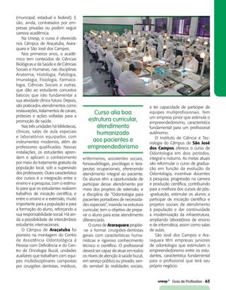   Guia de Profissões - 65
Curso alia boa
estrutura curricular,
atendimento
humanizado
aos pacientes e
empreendedorismo
(municipal, estadual e federal). E
são, ainda, contratados por em-
presas privadas ou podem seguir
carreira acadêmica.
Na Unesp, o curso é oferecido
nos Câmpus de Araçatuba, Arara-
quara e São José dos Campos.
Nos primeiros anos, o acadê-
mico tem conteúdos de Ciências
Biológicas e da Saúde e de Ciências
Sociais e Humanas, nas disciplinas
Anatomia, Histologia, Patologia,
Imunologia, Fisiologia, Farmaco-
logia, Ciências Sociais e outras,
que dão ao estudante conceitos
básicos que irão fundamentar a
sua atividade clínica futura. Depois,
são praticados atendimentos como
restaurações, tratamentos de canais,
próteses e ações voltadas para a
promoção de saúde.
Nas três unidades há bibliotecas,
clínicas, salas de aula especiais
e laboratórios equipados com
instrumentos modernos, além de
professores qualificados. Nessas
instalações, os estudantes apren-
dem e aplicam o conhecimento
por meio do tratamento gratuito da
população local, sob a supervisão
dos professores. Outra característica
dos cursos é a integração entre o
ensino e a pesquisa, com o estímu-
lo para que os estudantes realizem
trabalhos de iniciação científica, e
entre o ensino e a extensão, muito
importante para a população e para
a formação do aluno, reforçando a
sua responsabilidade social. Há ain-
da a possibilidade de intercâmbios
estudantis internacionais.
O Câmpus de Araçatuba foi
pioneiro na montagem do Centro
de Assistência Odontológica à
Pessoa com Deficiência e do Cen-
tro de Oncologia Bucal, unidades
auxiliares que trabalham com equi-
pes multidisciplinares compostas
por cirurgiões dentistas, médicos,
enfermeiros, assistentes sociais,
fonoaudiólogas, psicólogas e tera-
peutas ocupacionais, oferecendo
atendimento integral ao paciente.
Os alunos têm a oportunidade de
participar desse atendimento por
meio dos projetos de extensão, e
a disciplina de “Odontologia para
pacientes portadores de necessida-
des especiais”, inserida na estrutura
curricular, tem o objetivo de prepa-
rar o aluno para esse atendimento
diferenciado.
O curso de Araraquara propõe-
-se a formar cirurgiões-dentistas
gerais com características huma-
nísticas e rigoroso conhecimento
técnico e científico. O profissional
deverá ser capaz de atuar em todos
os níveis de atenção à saúde bucal,
em serviço público ou privado, sen-
do sensível às realidades sociais,
e ter capacidade de participar de
equipes multiprofissionais. Tem
um empresa júnior que estimula o
empreendedorismo, característica
fundamental para um profissional
autônomo.
O Instituto de Ciência e Tec-
nologia do Câmpus de São José
dos Campos oferece o curso de
Odontologia em dois períodos,
integral e noturno. As metas atuais
são reformular o curso de gradua­
ção em função da evolução da
Odontologia, incentivar docentes
à pesquisa, progressão na carreira
e produção científica, contribuindo
para a melhora dos cursos de pós-
-graduação, estimular os alunos a
participar de iniciação científica e
projetos sociais de atendimento
à população e dar continuidade
a modernização da infraestrutura,
ampliando laboratórios de ensino
e de informática, assim como salas
de aulas.
São José dos Campos e Ara-
raquara têm empresas juniores
de odontologia que estimulam o
empreendedorismo entre os estu-
dantes, característica fundamental
para o profissional que terá seu
próprio negócio.
 