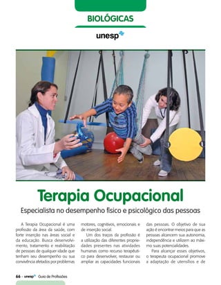 66    Guia de Profissões
biológicas
Terapia Ocupacional
Especialista no desempenho físico e psicológico das pessoas
A Terapia Ocupacional é uma
profissão da área da saúde, com
forte inserção nas áreas social e
da educação. Busca desenvolvi-
mento, tratamento e reabilitação
de pessoas de qualquer idade que
tenham seu desempenho ou sua
convivência afetados por problemas
motores, cognitivos, emocionais e
de inserção social.
Um dos traços da profissão é
a utilização das diferentes proprie-
dades presentes nas atividades
humanas como recurso terapêuti-
co para desenvolver, restaurar ou
ampliar as capacidades funcionais
das pessoas. O objetivo de sua
ação é encontrar meios para que as
pessoas alcancem sua autonomia,
independência e utilizem ao máxi-
mo suas potencialidades.
Para alcançar esses objetivos,
o terapeuta ocupacional promove
a adaptação de utensílios e de
 