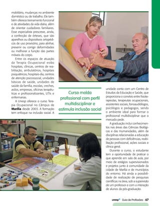   Guia de Profissões - 67
Curso molda
profissional com perfil
multidisciplinar e
estimula inclusão social
mobiliário, mudanças no ambiente
doméstico ou de trabalho. Ele tam-
bém oferece treinamento funcional
e de atividades da vida diária, além
de orientar cuidadores familiares.
Esse especialista prescreve, ainda,
a confecção de órteses, que são
aparelhos ou dispositivos ortopédi-
cos de uso provisório, para alinhar,
prevenir ou corrigir deformidades
ou melhorar a função das partes
móveis do corpo.
Entre os espaços de atuação
da Terapia Ocupacional estão
hospitais, clínicas, centros de rea­
bilitação, ambulatórios, hospitais
psiquiátricos, hospitais-dia, centros
de atenção psicossocial, unidades
básicas de saúde, unidades de
saúde da família, escolas, creches,
asilos, empresas, oficinas terapêu-
ticas e profissionalizantes, UTIs e
enfermarias.
A Unesp oferece o curso Tera-
pia Ocupacional no Câmpus de
Marília desde 2003. A formação
tem enfoque na inclusão social. A
unidade conta com um Centro de
Estudos da Educação e Saúde, que
proporciona o convívio entre fisiote-
rapeutas, terapeutas ocupacionais,
assistentes sociais, fonoaudiólogos,
psicólogos e pedagogos, sendo
o ambiente ideal para formar o
profissional multidisciplinar que o
mercado pede.
A graduação inclui conhecimen-
tos nas áreas das Ciências Biológi-
cas e das Humanidades, além de
disciplinas relacionadas a educação
de pessoas com deficiências, reabi-
litação profissional, ações sociais e
clínica geral.
Durante o curso, o estudante
tem a oportunidade de praticar o
que aprende em sala de aula, por
meio de estágios supervisionados
e projetos junto à comunidade da
cidade de Marília e de municípios
do entorno. Há ainda a possibili-
dade de realização de pesquisas
científicas na área, sob a supervisão
de um professor e com a interação
de alunos da pós-graduação.
 