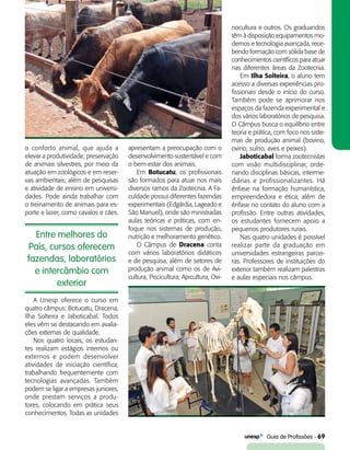   Guia de Profissões - 69
Entre melhores do
País, cursos oferecem
fazendas, laboratórios
e intercâmbio com
exterior
o conforto animal, que ajuda a
elevar a produtividade; preservação
de animais silvestres, por meio da
atuação em zoológicos e em reser-
vas ambientais; além de pesquisas
e atividade de ensino em universi-
dades. Pode ainda trabalhar com
o treinamento de animais para es-
porte e lazer, como cavalos e cães.
apresentam a preocupação com o
desenvolvimento sustentável e com
o bem-estar dos animais.
Em Botucatu, os profissionais
são formados para atuar nos mais
diversos ramos da Zootecnia. A Fa-
culdade possui diferentes fazendas
experimentais (Edgárdia, Lageado e
São Manuel), onde são ministradas
aulas teóricas e práticas, com en-
foque nos sistemas de produção,
nutrição e melhoramento genético.
O Câmpus de Dracena conta
com vários laboratórios didáticos
e de pesquisa, além de setores de
produção animal como os de Avi-
cultura, Piscicultura, Apicultura, Ovi-
nocultura e outros. Os graduandos
têm à disposição equipamentos mo-
dernos e tecnologia avançada, rece-
bendo formação com sólida base de
conhecimentos científicos para atuar
nas diferentes áreas da Zootecnia.
Em Ilha Solteira, o aluno tem
acesso a diversas experiências pro-
fissionais desde o início do curso.
Também pode se aprimorar nos
espaços da fazenda experimental e
dos vários laboratórios de pesquisa.
O Câmpus busca o equilíbrio entre
teoria e prática, com foco nos siste-
mas de produção animal (bovino,
ovino, suíno, aves e peixes).
Jaboticabal forma zootecnistas
com visão multidisciplinar, orde-
nando disciplinas básicas, interme-
diárias e profissionalizantes. Há
ênfase na formação humanística,
empreendedora e ética, além de
ênfase no contato do aluno com a
profissão. Entre outras atividades,
os estudantes fornecem apoio a
pequenos produtores rurais.
Nas quatro unidades é possível
realizar parte da graduação em
universidades estrangeiras parcei-
ras. Professores de instituições do
exterior também realizam palestras
e aulas especiais nos câmpus.
A Unesp oferece o curso em
quatro câmpus: Botucatu, Dracena,
Ilha Solteira e Jaboticabal. Todos
eles vêm se destacando em avalia-
ções externas de qualidade.
Nos quatro locais, os estudan-
tes realizam estágios internos ou
externos e podem desenvolver
atividades de iniciação científica,
trabalhando frequentemente com
tecnologias avançadas. Também
podem se ligar a empresas juniores,
onde prestam serviços a produ-
tores, colocando em prática seus
conhecimentos. Todas as unidades
 