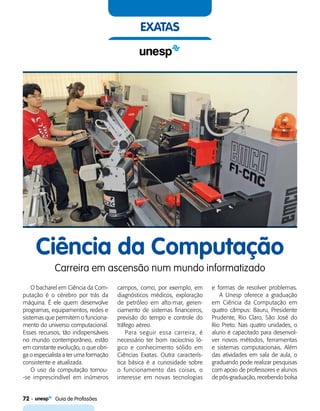 72    Guia de Profissões
exatas
Ciência da Computação
Carreira em ascensão num mundo informatizado
O bacharel em Ciência da Com-
putação é o cérebro por trás da
máquina. É ele quem desenvolve
programas, equipamentos, redes e
sistemas que permitem o funciona-
mento do universo computacional.
Esses recursos, tão indispensáveis
no mundo contemporâneo, estão
em constante evolução, o que obri-
ga o especialista a ter uma formação
consistente e atualizada.
O uso da computação tornou-
-se imprescindível em inúmeros
campos, como, por exemplo, em
diagnósticos médicos, exploração
de petróleo em alto-mar, geren-
ciamento de sistemas financeiros,
previsão do tempo e controle do
tráfego aéreo.
Para seguir essa carreira, é
necessário ter bom raciocínio ló-
gico e conhecimento sólido em
Ciências Exatas. Outra caracterís-
tica básica é a curiosidade sobre
o funcionamento das coisas, o
interesse em novas tecnologias
e formas de resolver problemas.
A Unesp oferece a graduação
em Ciência da Computação em
quatro câmpus: Bauru, Presidente
Prudente, Rio Claro, São José do
Rio Preto. Nas quatro unidades, o
aluno é capacitado para desenvol-
ver novos métodos, ferramentas
e sistemas computacionais. Além
das atividades em sala de aula, o
graduando pode realizar pesquisas
com apoio de professores e alunos
de pós-graduação, recebendo bolsa
 