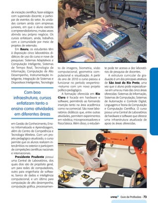   Guia de Profissões - 73
Com boa
infraestrutura, cursos
enfatizam tanto o
ensino como atividades
em diferentes áreas
de iniciação científica; fazer estágios
com supervisão docente; e partici-
par de eventos do setor. As unida-
des contam ainda com empresas
juniores, em que o aluno exercita
o empreendedorismo, muitas vezes
abrindo seu próprio negócio. Os
cursos enfatizam, ainda, trabalhos
com a comunidade por meio de
projetos de extensão.
Em Bauru, os estudantes têm
à disposição cinco laboratórios di-
dáticos de uso do curso e nove de
pesquisas: Sistemas Adaptativos e
Computação Inteligente, Sistemas
de Tempo Real, Tecnologia da
Informação, Computação de Alto
Desempenho, Instrumentação In-
teligente, Integração de Sistemas e
Dispositivos Inteligentes, Tecnologia
to de imagens, biometria, visão
computacional, geometria com-
putacional e visualização. A partir
do ano de 2010 o curso passou a
funcionar no período vespertino-
-noturno com um novo projeto
político-pedagógico.
A formação oferecida em Rio
Claro é focada em hardware e
software, permitindo ao formando
inserção tanto na área acadêmica
como na comercial. São nove labo-
ratórios didáticos que, entre outras
atividades, permitem experimentos
em robótica, microprocessadores e
física básica. Além disso, o estudan-
te pode ter acesso a dez laborató-
rios de pesquisa de docentes.
A estrutura curricular da gra­
duação é um dos principais atrativos
de São José do Rio Preto, uma
vez que o aluno pode especializar-
-se em uma ou mais das cinco áreas
oferecidas: Sistemas de Informação,
Sistemas de Computação, Sistemas
de Automação e Controle Digital,
Linguagens e Teoria da Computação
e Computação Científica. O curso
possui uma Central de Laboratórios
de hardware e software que oferece
uma infraestrutura atualizada de
apoio às áreas oferecidas.em Gestão de Conhecimento, Ensi-
no Informatizado e Aprendizagem,
além do Centro de Competência e
Tecnologia Wireless. Com um pro-
jeto pedagógico atualizado, o curso
permite que os alunos realizem in-
tercâmbios no exterior e participem
de competições científicas nacionais
e internacionais.
Presidente Prudente possui
uma Central de Laboratórios, dos
quais dois são de propósito geral,
um para redes de computadores,
outro para engenharia de softwa-
re, banco de dados e inteligência
computacional, e um último para
computação de alto desempenho,
computação gráfica, processamen-
 