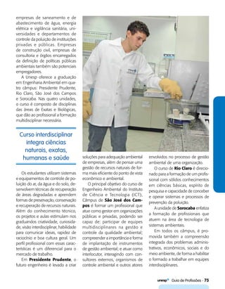   Guia de Profissões - 75
Curso interdisciplinar
integra ciências
naturais, exatas,
humanas e saúde
empresas de saneamento e de
abastecimento de água, energia
elétrica e vigilância sanitária, uni-
versidades e departamentos de
controle da poluição de instituições
privadas e públicas. Empresas
de construção civil, empresas de
consultoria e órgãos encarregados
da definição de políticas públicas
ambientais também são potenciais
empregadores.
A Unesp oferece a graduação
em Engenharia Ambiental em qua-
tro câmpus: Presidente Prudente,
Rio Claro, São José dos Campos
e Sorocaba. Nas quatro unidades,
o curso é composto de disciplinas
das áreas de Exatas e Biológicas,
que dão ao profissional a formação
multidisciplinar necessária.
soluções para adequação ambiental
de empresas, além de pensar uma
gestão de recursos naturais de for-
ma mais eficiente do ponto de vista
econômico e ambiental.
O principal objetivo do curso de
Engenheiro Ambiental do Instituto
de Ciência e Tecnologia (ICT),
Câmpus de São José dos Cam-
pos é formar um profissional que
atue como gestor em organizações
públicas e privadas, podendo ser
capaz de: participar de equipes
multidisciplinares na gestão e
controle da qualidade ambiental;
compreender a importância e forma
de implantação de instrumentos
de gestão ambiental; e atuar como
interlocutor, interagindo com con-
sultores externos, organismos de
controle ambiental e outros atores
envolvidos no processo de gestão
ambiental de uma organização.
O curso de Rio Claro é direcio-
nado para a formação de um profis-
sional com sólidos conhecimentos
em ciências básicas, espírito de
pesquisa e capacidade de conceber
e operar sistemas e processos de
prevenção da poluição.
A unidade de Sorocaba enfatiza
a formação de profissionais que
atuem na área de tecnologia de
sistemas ambientais.
Em todos os câmpus, é pro-
movida também a compreensão
integrada dos problemas adminis-
trativos, econômicos, sociais e do
meio ambiente, de forma a habilitar
o formado a trabalhar em equipes
interdisciplinares.
Os estudantes utilizam sistemas
e equipamentos de controle de po-
luição do ar, da água e do solo, de-
senvolvem técnicas de recuperação
de áreas degradadas e aprendem
formas de preservação, conservação
e recuperação de recursos naturais.
Além do conhecimento técnico,
os projetos e aulas estimulam nos
graduandos criatividade, curiosida-
de, visão interdisciplinar, habilidade
para comunicar ideias, rapidez de
raciocínio e boa cultura geral. Um
perfil profissional com essas carac-
terísticas é um diferencial para o
mercado de trabalho.
Em Presidente Prudente, o
futuro engenheiro é levado a criar
 