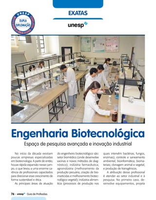 76    Guia de Profissões
exatas
Engenharia Biotecnológica
Espaço de pesquisa avançada e inovação industrial
No início da década existiam
poucas empresas especializadas
em biotecnologia. A partir de então,
houve rápida expansão nesse cam-
po, o que levou a uma enorme ca-
rência de profissionais capacitados
para direcionar esse crescimento de
forma sustentável e ética.
As principais áreas de atuação
do engenheiro biotecnológico são:
setor biomédico (onde desenvolve
vacinas e novos métodos de diag-
nóstico); indústria farmacêutica;
agroindústria (melhoramento da
produção pecuária, criação de bio-
inseticidas e melhoramento biotec-
nológico vegetal); indústria alimen-
tícia (processos de produção nos
quais intervêm bactérias, fungos,
enzimas); controle e saneamento
ambiental; bioinformática; bioma-
teriais; clonagem animal e vegetal;
e produção de transgênicos.
A atribuição desse profissional
é atender ao setor industrial e à
pesquisa. No primeiro caso, de-
senvolve equipamentos, projeta
 