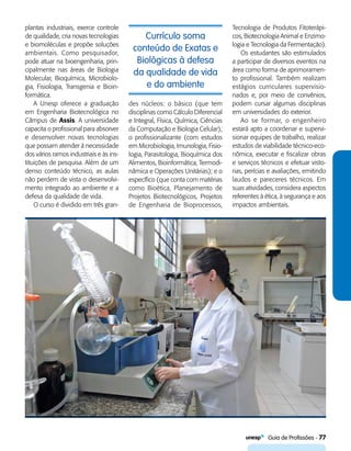   Guia de Profissões - 77
Currículo soma
conteúdo de Exatas e
Biológicas à defesa
da qualidade de vida
e do ambiente
plantas industriais, exerce controle
de qualidade, cria novas tecnologias
e biomoléculas e propõe soluções
ambientais. Como pesquisador,
pode atuar na bioengenharia, prin-
cipalmente nas áreas de Biologia
Molecular, Bioquímica, Microbiolo-
gia, Fisiologia, Transgenia e Bioin-
formática.
A Unesp oferece a graduação
em Engenharia Biotecnológica no
Câmpus de Assis. A universidade
capacita o profissional para absorver
e desenvolver novas tecnologias
que possam atender à necessidade
dos vários ramos industriais e às ins-
tituições de pesquisa. Além de um
denso conteúdo técnico, as aulas
não perdem de vista o desenvolvi-
mento integrado ao ambiente e a
defesa da qualidade de vida.
O curso é dividido em três gran-
des núcleos: o básico (que tem
disciplinas como Cálculo Diferencial
e Integral, Física, Química, Ciências
da Computação e Biologia Celular);
o profissionalizante (com estudos
em Microbiologia, Imunologia, Fisio-
logia, Parasitologia, Bioquímica dos
Alimentos, Bioinformática, Termodi-
nâmica e Operações Unitárias); e o
específico (que conta com matérias
como Bioética, Planejamento de
Projetos Biotecnológicos, Projetos
de Engenharia de Bioprocessos,
Tecnologia de Produtos Fitoterápi-
cos, Biotecnologia Animal e Enzimo-
logia e Tecnologia da Fermentação).
Os estudantes são estimulados
a participar de diversos eventos na
área como forma de aprimoramen-
to profissional. Também realizam
estágios curriculares supervisio-
nados e, por meio de convênios,
podem cursar algumas disciplinas
em universidades do exterior.
Ao se formar, o engenheiro
estará apto a coordenar e supervi-
sionar equipes de trabalho, realizar
estudos de viabilidade técnico-eco-
nômica, executar e fiscalizar obras
e serviços técnicos e efetuar visto-
rias, perícias e avaliações, emitindo
laudos e pareceres técnicos. Em
suas atividades, considera aspectos
referentes à ética, à segurança e aos
impactos ambientais.
 