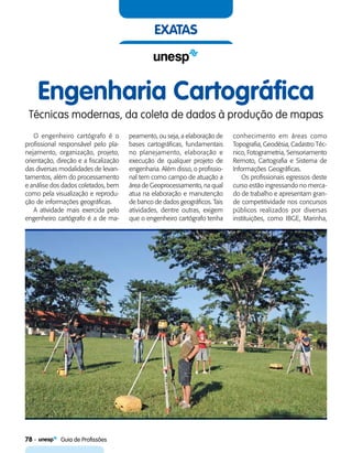 78    Guia de Profissões
exatas
Engenharia Cartográfica
Técnicas modernas, da coleta de dados à produção de mapas
O engenheiro cartógrafo é o
profissional responsável pelo pla-
nejamento, organização, projeto,
orientação, direção e a fiscalização
das diversas modalidades de levan-
tamentos, além do processamento
e análise dos dados coletados, bem
como pela visualização e reprodu-
ção de informações geográficas.
A atividade mais exercida pelo
engenheiro cartógrafo é a de ma-
peamento, ou seja, a elaboração de
bases cartográficas, fundamentais
no planejamento, elaboração e
execução de qualquer projeto de
engenharia. Além disso, o profissio-
nal tem como campo de atuação a
área de Geoprocessamento, na qual
atua na elaboração e manutenção
de banco de dados geográficos. Tais
atividades, dentre outras, exigem
que o engenheiro cartógrafo tenha
conhecimento em áreas como
Topografia, Geodésia, Cadastro Téc-
nico, Fotogrametria, Sensoriamento
Remoto, Cartografia e Sistema de
Informações Geográficas.
Os profissionais egressos deste
curso estão ingressando no merca-
do de trabalho e apresentam gran-
de competitividade nos concursos
públicos realizados por diversas
instituições, como IBGE, Marinha,
 