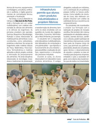   Guia de Profissões - 83
Infraestrutura
permite que alunos
criem produtos
industrializados e
projetem fábricas
técnica de insumos, equipamentos
e embalagens, consultoria, certifica-
ção e auditoria, e órgãos governa-
mentais de normatização técnica,
orientação e fiscalização.
Na Unesp, o curso é oferecido no
Câmpus de São José do Rio Preto,
onde a formação tem um caráter
multidisciplinar, com matérias rela-
cionadas às ciências dos alimentos
e às ciências da engenharia. As
primeiras envolvem, por exemplo,
Química, Bioquímica, Microbiologia,
Nutrição e outras relacionadas às
matérias-primas alimentícias e seus
constituintes, como carboidratos,
proteínas e vitaminas. No campo da
engenharia estão matérias básicas
de Física, Matemática, Físico-Quí-
mica, Termodinâmica e matérias
aplicadas a cálculo, projeto, controle
e otimização do processamento
dos alimentos. Há ainda disciplinas
relacionadas às tecnologias inova-
doras e tradicionais de preservação
e transformação de alimentos, bem
como às áreas envolvidas com as
questões do mundo dos negócios:
Informática, Economia, Administra-
ção e Meio Ambiente, por exemplo.
O estudante tem à disposição
vinte laboratórios multidisciplinares,
dois laboratórios de computação e
uma planta-piloto – que reproduz o
funcionamento de uma indústria –,
para possibilitar a realização de aná-
lises, experimentos e simulações
dos processos industriais.
Durante as aulas, os alunos
desenvolvem em laboratório novos
produtos alimentícios. O estágio
obrigatório, realizado em indústrias,
com a orientação de um professor,
prepara melhor os futuros profis-
sionais. Como trabalho de conclu-
são de curso, eles elaboram um
projeto industrial com análise da
viabilidade técnica e econômica do
empreendimento.
Os estudantes são incentivados
a ampliar sua formação com a
realização de projetos de iniciação
científica. Eles também têm intensa
participação em atividades extracur-
riculares, eventos técnicos, científi-
cos e culturais, podem participar de
intercâmbios internacionais e ainda
fazer parte da Empresa Júnior do
curso, que promove seu perfil em-
preendedor, através de consultorias,
apoio técnico e desenvolvimento
de estudos e projetos na área ali-
mentícia para pequenas empresas,
entidades e para a sociedade em
geral, como retorno dos investimen-
tos que ela realiza na Universidade.
 