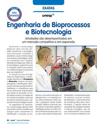 84    Guia de Profissões
exatas
Engenharia de Bioprocessos
e Biotecnologia
Atividades são desempenhadas em
um mercado competitivo e em expansão
Atualmente a biotecnologia
destaca-se como uma das ativi-
dades econômicas e tecnológicas
mais promissoras, inovadoras e
desafiantes no país. A biotecnologia
inclui diversas metodologias e pode
ser conceituada como “qualquer
aplicação tecnológica que utiliza sis-
temas biológicos, organismos vivos
ou derivados destes para produzir
ou modificar produtos ou processos
para usos específicos”.
O currículo do curso de Enge-
nharia de Bioprocessos e Biotec-
nologia oferecido em Araraquara
e Botucatu, propicia formação
abrangente e interdisciplinar, ofere-
cendo con­teú­dos que desenvolvam
habilidades e competências para
formar profissional empreendedor
que atenda às demandas da bio-
tecnologia moderna e às exigências
do mercado de trabalho, numa área
de extrema importância para o de-
senvolvimento tecnológico do país.
Os engenheiros de bioproces-
sos e biotecnologia egressos terão
base teórica e técnico-científica que
assegure ações competentes na
identificação e resolução de pro-
blemas, na tomada de decisões, no
planejamento e na orientação em
sua esfera profissional. Neste sen-
tido, o graduando deverá receber
subsídios didáticos suficientes que
lhe atribuam capacidade cognitiva e
habilidade para atuar em todo o âm-
bito profissional proposto pelo cur-
so, que serão proporcionadas pela
flexibilidade e transdisciplinaridade
da estrutura curricular, também
possibilitando o desenvolvimento
de consciência crítica, ética e trans-
formadora. O egresso deverá ter
capacidade de se adaptar e predizer
a evolução tecnológica, uma vez
que desempenhará suas funções
em um mercado competitivo e em
 