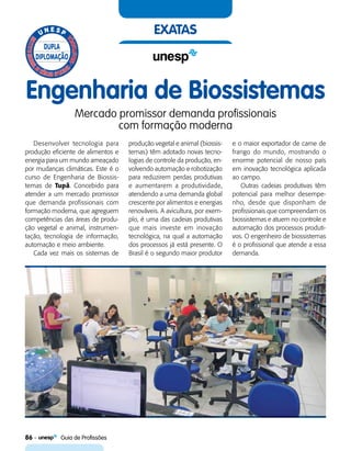 86    Guia de Profissões
exatas
Engenharia de Biossistemas
Mercado promissor demanda profissionais
com formação moderna
Desenvolver tecnologia para
produção eficiente de alimentos e
energia para um mundo ameaçado
por mudanças climáticas. Este é o
curso de Engenharia de Biossis-
temas de Tupã. Concebido para
atender a um mercado promissor
que demanda profissionais com
formação moderna, que agreguem
competências das áreas de produ-
ção vegetal e animal, instrumen-
tação, tecnologia de informação,
automação e meio ambiente.
Cada vez mais os sistemas de
produção vegetal e animal (biossis-
temas) têm adotado novas tecno-
logias de controle da produção, en-
volvendo automação e robotização
para reduzirem perdas produtivas
e aumentarem a produtividade,
atendendo a uma demanda global
crescente por alimentos e energias
renováveis. A avicultura, por exem-
plo, é uma das cadeias produtivas
que mais investe em inovação
tecnológica, na qual a automação
dos processos já está presente. O
Brasil é o segundo maior produtor
e o maior exportador de carne de
frango do mundo, mostrando o
enorme potencial de nosso país
em inovação tecnológica aplicada
ao campo.
Outras cadeias produtivas têm
potencial para melhor desempe-
nho, desde que disponham de
profissionais que compreendam os
biossistemas e atuem no controle e
automação dos processos produti-
vos. O engenheiro de biossistemas
é o profissional que atende a essa
demanda.
 