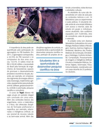   Guia de Profissões - 87
Estudantes têm a
oportunidade de
desenvolver pesquisa
científica na área
A importância da área pode ser
quantificada pela participação do
agronegócio no PIB brasileiro. Em
2011, o agronegócio correspondeu
a 22,74% do PIB nacional e no
comparativo de dois anos cres-
ceu 13,51%. O salário inicial de
R$ 6.102,00 reflete a necessidade
do Brasil pela formação de enge-
nheiros de biossistemas capazes
de promover o desenvolvimento
produtivo e econômico do país, atu-
ando, por exemplo, em empresas
dos segmentos de energias eólica e
solar, bioenergia, implementos agrí-
colas, equipamentos para produção
animal, software, geoprocessamen-
to, controle e automação, pesquisa
científica e consultoria.
O curso de Tupã oferece 40
vagas anuais em período integral
com conclusão em cinco anos.
Além dos conteúdos básicos das
engenharias, como a matemática
e a física, são oferecidas discipli-
nas de formação profissional e
específica, por exemplo, relacio-
nadas à inteligência artificial, ao
uso racional de recursos naturais
e ao bem-estar animal. Além das
disciplinas regulares do currículo, os
estudantes terão a oportunidade de
desenvolver pesquisa científica na
área, participar de projetos de ex-
tensão universitária, visitas técnicas
e atividades culturais.
As atividades do curso são de-
senvolvidas em salas de aula para
os conteúdos teóricos e em 14
laboratórios para os experimentos
e aulas práticas. O estudante dis-
põe ainda de uma ampla biblioteca
com acesso a internet, salas de
estudo em grupo e individuais,
acervo atualizado, dois auditórios
equipados com multimídia, área
de convivência, salas de pesquisa
e extensão.
A unidade conta com diversos
laboratórios (Laboratórios do curso:
Biologia; Resíduos Sólidos e Recicla-
gem; Química, Química Orgânica e
Ambiental; Mecânica dos Fluidos;
Materiais de Construção; Climatolo-
gia e Hidrologia; Conforto Ambien-
tal; Computação; Processamento
de Imagens e Inteligência Artificial;
Circuitos e Instalações Elétricas; Sis-
temas Digitais; Automação; Física;
Instrumentação), coordenados por
um corpo docente de 23 professo-
res doutores.
 