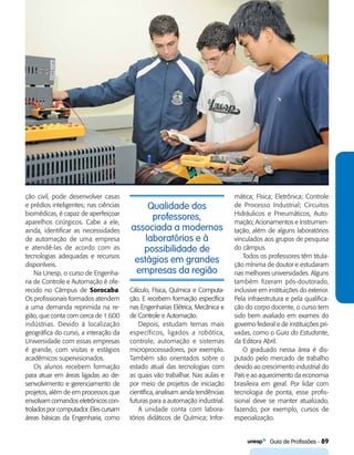   Guia de Profissões - 89
Qualidade dos
professores,
associada a modernos
laboratórios e à
possibilidade de
estágios em grandes
empresas da região
ção civil, pode desenvolver casas
e prédios inteligentes; nas ciências
biomédicas, é capaz de aperfeiçoar
aparelhos cirúrgicos. Cabe a ele,
ainda, identificar as necessidades
de automação de uma empresa
e atendê-las de acordo com as
tecnologias adequadas e recursos
disponíveis.
Na Unesp, o curso de Engenha-
ria de Controle e Automação é ofe-
recido no Câmpus de Sorocaba.
Os profissionais formados atendem
a uma demanda reprimida na re-
gião, que conta com cerca de 1.600
indústrias. Devido à localização
geográfica do curso, a interação da
Universidade com essas empresas
é grande, com visitas e estágios
acadêmicos supervisionados.
Os alunos recebem formação
para atuar em áreas ligadas ao de­
sen­volvimento e gerenciamento de
projetos, além de em processos que
envolvam comandos eletrônicos con-
trolados por computador. Elescursam
áreas básicas da Engenharia, como
Cálculo, Física, Química e Computa-
ção. E recebem formação específica
nas Engenharias Elétrica, Mecânica e
de Controle e Automação.
Depois, estudam temas mais
específicos, ligados a robótica,
controle, automação e sistemas
microprocessadores, por exemplo.
Também são orientados sobre o
estado atual das tecnologias com
as quais vão trabalhar. Nas aulas e
por meio de projetos de iniciação
científica, analisam ainda tendências
futuras para a automação industrial.
A unidade conta com labora-
tórios didáticos de Química; Infor-
mática; Física; Eletrônica; Controle
de Processo Industrial; Circuitos
Hidráulicos e Pneumáticos, Auto-
mação; Acionamentos e Instrumen-
tação, além de alguns laboratórios
vinculados aos grupos de pesquisa
do câmpus.
Todos os professores têm titula-
ção mínima de doutor e estudaram
nas melhores universidades. Alguns
também fizeram pós-doutorado,
inclusive em instituições do exterior.
Pela infraestrutura e pela qualifica-
ção do corpo docente, o curso tem
sido bem avaliado em exames do
governo federal e de instituições pri-
vadas, como o Guia do Estudante,
da Editora Abril.
O graduado nessa área é dis-
putado pelo mercado de trabalho
devido ao crescimento industrial do
País e ao aquecimento da economia
brasileira em geral. Por lidar com
tecnologia de ponta, esse profis-
sional deve se manter atualizado,
fazendo, por exemplo, cursos de
especialização.
 
