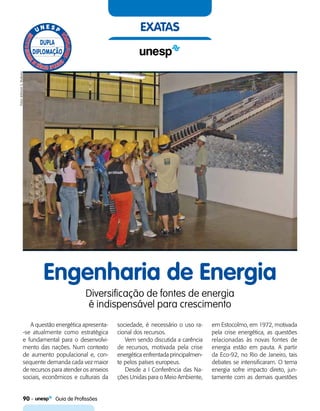90    Guia de Profissões
exatas
Engenharia de Energia
Diversificação de fontes de energia
é indispensável para crescimento
A questão energética apresenta-
-se atualmente como estratégica
e fundamental para o desenvolvi-
mento das nações. Num contexto
de aumento populacional e, con-
sequente demanda cada vez maior
de recursos para atender os anseios
sociais, econômicos e culturais da
sociedade, é necessário o uso ra-
cional dos recursos.
Vem sendo discutida a carência
de recursos, motivada pela crise
energética enfrentada principalmen-
te pelos países europeus.
Desde a I Conferência das Na-
ções Unidas para o Meio Ambiente,
em Estocolmo, em 1972, motivada
pela crise energética, as questões
relacionadas às novas fontes de
energia estão em pauta. A partir
da Eco-92, no Rio de Janeiro, tais
debates se intensificaram. O tema
energia sofre impacto direto, jun-
tamente com as demais questões
FotosJefersonS.Mukuno
 