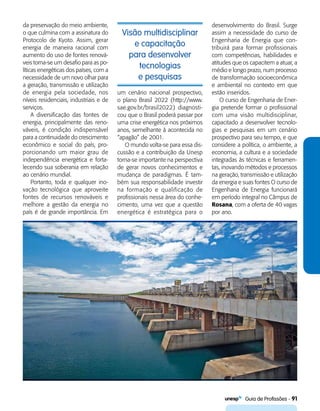  Guia de Profissões - 91
da preservação do meio ambiente,
o que culmina com a assinatura do
Protocolo de Kyoto. Assim, gerar
energia de maneira racional com
aumento do uso de fontes renová-
veis torna-se um desafio para as po-
líticas energéticas dos países, com a
necessidade de um novo olhar para
a geração, transmissão e utilização
de energia pela sociedade, nos
níveis residenciais, industriais e de
serviços.
A diversificação das fontes de
energia, principalmente das reno-
váveis, é condição indispensável
para a continuidade do crescimento
econômico e social do país, pro-
porcionando um maior grau de
independência energética e forta-
lecendo sua soberania em relação
ao cenário mundial.
Portanto, toda e qualquer ino-
vação tecnológica que aproveite
fontes de recursos renováveis e
melhore a gestão da energia no
país é de grande importância. Em
um cenário nacional prospectivo,
o plano Brasil 2022 (http://www.
sae.gov.br/brasil2022) diagnosti-
cou que o Brasil poderá passar por
uma crise energética nos próximos
anos, semelhante à acontecida no
“apagão” de 2001.
O mundo volta-se para essa dis-
cussão e a contribuição da Unesp
torna-se importante na perspectiva
de gerar novos conhecimentos e
mudança de paradigmas. É tam-
bém sua responsabilidade investir
na formação e qualificação de
profissionais nessa área do conhe-
cimento, uma vez que a questão
energética é estratégica para o
desenvolvimento do Brasil. Surge
assim a necessidade do curso de
Engenharia de Energia que con-
tribuirá para formar profissionais
com competências, habilidades e
atitudes que os capacitem a atuar, a
médio e longo prazo, num processo
de transformação socioeconômica
e ambiental no contexto em que
estão inseridos.
O curso de Engenharia de Ener-
gia pretende formar o profissional
com uma visão multidisciplinar,
capacitado a desenvolver tecnolo-
gias e pesquisas em um cenário
prospectivo para seu tempo, e que
considere a política, o ambiente, a
economia, a cultura e a sociedade
integradas às técnicas e ferramen-
tas, inovando métodos e processos
na geração, transmissão e utilização
da energia e suas fontes O curso de
Engenharia de Energia funcionará
em período integral no Câmpus de
Rosana, com a oferta de 40 vagas
por ano.
Visão multidisciplinar
e capacitação
para desenvolver
tecnologias
e pesquisas
 