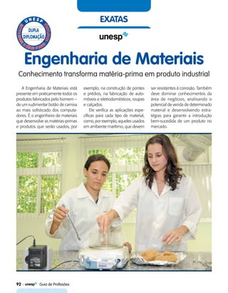 92    Guia de Profissões
exatas
Engenharia de Materiais
Conhecimento transforma matéria-prima em produto industrial
A Engenharia de Materiais está
presente em praticamente todos os
produtos fabricados pelo homem –
de um rudimentar botão de camisa
ao mais sofisticado dos computa-
dores. É o engenheiro de materiais
que desenvolve as matérias-primas
e produtos que serão usados, por
exemplo, na construção de pontes
e prédios, na fabricação de auto-
móveis e eletrodomésticos, roupas
e calçados.
Ele verifica as aplicações espe-
cíficas para cada tipo de material,
como, por exemplo, aqueles usados
em ambiente marítimo, que devem
ser resistentes à corrosão. Também
deve dominar conhecimentos da
área de negócios, analisando o
potencial de venda de determinado
material e desenvolvendo estra-
tégias para garantir a introdução
bem-sucedida de um produto no
mercado.
 