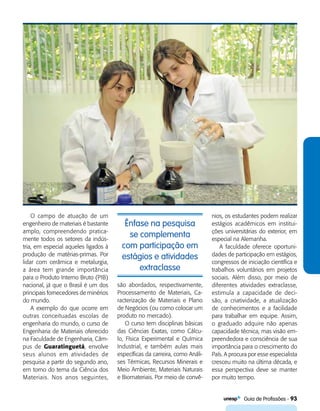  Guia de Profissões - 93
Ênfase na pesquisa
se complementa
com participação em
estágios e atividades
extraclasse
O campo de atuação de um
engenheiro de materiais é bastante
amplo, compreendendo pratica-
mente todos os setores da indús-
tria, em especial aqueles ligados à
produção de matérias-primas. Por
lidar com cerâmica e metalurgia,
a área tem grande importância
para o Produto Interno Bruto (PIB)
nacional, já que o Brasil é um dos
principais fornecedores de minérios
do mundo.
A exemplo do que ocorre em
outras conceituadas escolas de
engenharia do mundo, o curso de
Engenharia de Materiais oferecido
na Faculdade de Engenharia, Câm-
pus de Guaratinguetá, envolve
seus alunos em atividades de
pesquisa a partir do segundo ano,
em torno do tema da Ciência dos
Materiais. Nos anos seguintes,
são abordados, respectivamente,
Processamento de Materiais, Ca-
racterização de Materiais e Plano
de Negócios (ou como colocar um
produto no mercado).
O curso tem disciplinas básicas
das Ciências Exatas, como Cálcu-
lo, Física Experimental e Química
Industrial, e também aulas mais
específicas da carreira, como Análi-
ses Térmicas, Recursos Minerais e
Meio Ambiente, Materiais Naturais
e Biomateriais. Por meio de convê-
nios, os estudantes podem realizar
estágios acadêmicos em institui-
ções universitárias do exterior, em
especial na Alemanha.
A faculdade oferece oportuni-
dades de participação em estágios,
congressos de iniciação científica e
trabalhos voluntários em projetos
sociais. Além disso, por meio de
diferentes atividades extraclasse,
estimula a capacidade de deci-
são, a criatividade, a atualização
de conhecimentos e a facilidade
para trabalhar em equipe. Assim,
o graduado adquire não apenas
capacidade técnica, mas visão em-
preendedora e consciência de sua
importância para o crescimento do
País. A procura por esse especialista
cresceu muito na última década, e
essa perspectiva deve se manter
por muito tempo.
 
