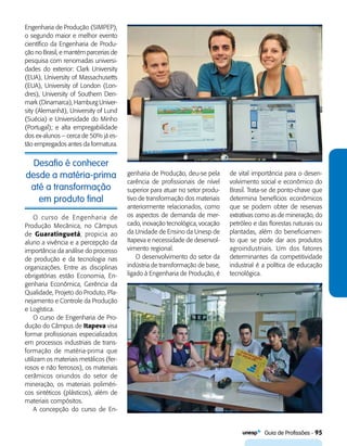   Guia de Profissões - 95
Desafio é conhecer
desde a matéria-prima
até a transformação
em produto final
Engenharia de Produção (SIMPEP),
o segundo maior e melhor evento
científico da Engenharia de Produ-
ção no Brasil, e mantém parcerias de
pesquisa com renomadas universi-
dades do exterior: Clark University
(EUA), University of Massachusetts
(EUA), University of London (Lon-
dres), University of Southern Den-
mark (Dinamarca), Hamburg Univer-
sity (Alemanhã), University of Lund
(Suécia) e Universidade do Minho
(Portugal); e alta empregabilidade
dos ex-alunos – cerca de 50% já es-
tão empregados antes da formatura.
genharia de Produção, deu-se pela
carência de profissionais de nível
superior para atuar no setor produ-
tivo de transformação dos materiais
anteriormente relacionados, como
os aspectos de demanda de mer-
cado, inovação tecnológica, vocação
da Unidade de Ensino da Unesp de
Itapeva e necessidade de desenvol-
vimento regional.
O desenvolvimento do setor da
indústria de transformação de base,
ligado à Engenharia de Produção, é
de vital importância para o desen-
volvimento social e econômico do
Brasil. Trata-se de ponto-chave que
determina benefícios econômicos
que se podem obter de reservas
extrativas como as de mineração, do
petróleo e das florestas naturais ou
plantadas, além do beneficiamen-
to que se pode dar aos produtos
agroindustriais. Um dos fatores
determinantes da competitividade
industrial é a política de educação
tecnológica.
O curso de Engenharia de
Produção Mecânica, no Câmpus
de Guaratinguetá, propicia ao
aluno a vivência e a percepção da
importância da análise do processo
de produção e da tecnologia nas
organizações. Entre as disciplinas
obrigatórias estão Economia, En-
genharia Econômica, Gerência da
Qualidade, Projeto do Produto, Pla-
nejamento e Controle da Produção
e Logística.
O curso de Engenharia de Pro-
dução do Câmpus de Itapeva visa
formar profissionais especializados
em processos industriais de trans-
formação de matéria-prima que
utilizam os materiais metálicos (fer-
rosos e não ferrosos), os materiais
cerâmicos oriundos do setor de
mineração, os materiais poliméri-
cos sintéticos (plásticos), além de
materiais compósitos.
A concepção do curso de En-
 