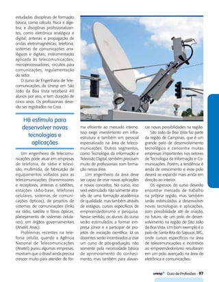   Guia de Profissões - 97
Há estímulo para
desenvolver novas
tecnologias e
aplicações
estudadas disciplinas de formação
básica, como cálculo, física e álge-
bra; e disciplinas profissionalizan-
tes, como eletrônica analógica e
digital; antenas e propagação de
ondas eletromagnéticas; telefonia;
sistemas de comunicações ana-
lógicos e digitais; instrumentação
aplicada às telecomunicações;
microprocessadores; circuitos para
comunicações, regulamentação
do setor.
O curso de Engenharia de Tele-
comunicações da Unesp em São
João da Boa Vista receberá 40
alunos por ano, e tem duração de
cinco anos. Os profissionais deve-
rão ser registrados no Crea.
ma eficiente ao mercado interno.
Isso exige investimento em infra-
estrutura e também em pessoal
especializado na área de teleco-
municações. Outros segmentos,
como Tecnologia da Informação e
Televisão Digital, também precisam
muito de profissionais com forma-
ção nessa área.
Um engenheiro da área deve
ser capaz de criar novas aplicações
e novos conceitos. No curso, isso
será estimulado não somente atra-
vés de uma formação acadêmica
de qualidade, mas também através
de estágios, cursos específicos de
empreendedorismo e pesquisa.
Nesse sentido, os alunos do curso
serão estimulados a formar em-
presa júnior e a participar de pro-
jetos de iniciação científica. Já os
docentes serão incentivados a criar
um curso de pós-graduação, não
somente pela necessidade básica
de aprimoramento do conheci-
mento, mas também para alavan-
car novas possibilidades na região.
São João da Boa Vista faz parte
da região de Campinas, que é um
grande polo de desenvolvimento
tecnológico e concentra muitas
empresas importantes nos setores
de Tecnologia da Informação e Co-
municações. Porém, a tendência é
ainda de crescimento e esse polo
deverá se expandir mais ainda em
direção ao interior.
Os egressos do curso deverão
encontrar mercado de trabalho
na própria região, mas também
serão estimulados a desenvolver
novas tecnologias e aplicações,
com possibilidade até de criação,
no futuro, de um polo de desen-
volvimento na região de São João
da Boa Vista. Um bom exemplo é o
polo de Santa Rita do Sapucaí, MG,
onde cursos específicos na área
de telecomunicações e incentivos
ao empreendedorismo resultaram
em um polo avançado na área de
eletrônica e comunicações.
Um engenheiro de telecomu-
nicações pode atuar em empresas
de telefonia, de rádio e televi-
são, multimídia, de fabricação de
equipamentos voltados para as
telecomunicações (transmissores
e receptores, antenas e satélites,
estações rádio-base, telefones
celulares, sistemas de comuni-
cações ópticos), de projetos de
sistemas de comunicações (links
via rádio, satélite e fibras ópticas;
planejamento de sistemas celula-
res), em órgãos governamentais
(Anatel, Anac).
Problemas recentes na tele-
fonia celular, quando a Agência
Nacional de Telecomunicações
(Anatel) puniu algumas empresas,
mostram que o Brasil ainda precisa
crescer muito para atender de for-
 