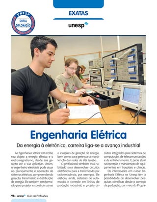 98    Guia de Profissões
exatas
Engenharia Elétrica
Da energia à eletrônica, carreira liga-se a avanço industrial
A Engenharia Elétrica tem como
seu objeto a energia elétrica e o
eletromagnetismo, desde sua ge-
ração até a sua aplicação. Assim,
o engenheiro eletricista pode atuar
no planejamento e operação de
sistemas elétricos, compreendendo
geração, transmissão e distribuição
da energia. Ele também tem forma-
ção para projetar e construir usinas
e estações de geração de energia,
bem como para gerenciar a manu-
tenção das redes de alta tensão.
O profissional também está ha-
bilitado para desenvolver circuitos
eletrônicos para a transmissão por
radiofrequência, por exemplo. Ele
elabora, ainda, sistemas de auto-
mação e controle em linhas de
produção industrial, e projeta cir-
cuitos integrados para sistemas de
computação, de telecomunicações
e de entretenimento. E pode atuar
na operação e manutenção de equi-
pamentos em hospitais e clínicas.
Os interessados em cursar En-
genharia Elétrica na Unesp têm a
possibilidade de desenvolver pes-
quisas científicas desde o começo
da graduação, por meio do Progra-
 