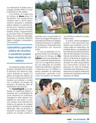   Guia de Profissões - 99
Laboratórios garantem
prática de conceitos
e estudantes podem
fazer intercâmbio no
exterior
ma Institucional de Bolsas para a
Iniciação Científica (Pibic). O curso
é oferecido em três cidades.
A Faculdade de Engenharia
do Câmpus de Bauru possui 19
laboratórios com equipamentos
modernos para os alunos desen-
volverem pesquisas e atividades
práticas relativas ao conteúdo teó-
rico do curso. A estrutura curricular
da graduação permite formação
bastante ampla, compreendendo
as principais áreas de Engenharia
Elétrica, como Sistemas de Energia,
Automação e Controle, Eletrônica
Digital e Analógica, Computação e
Comunicações.
extensão, como os promovidos no
Centro de Energias Renováveis, no
Laboratório de Eficiência Energética
Industrial (Lamotriz) e no Laborató-
rio de Pesquisa e Desenvolvimento
de Dispositivos com Diamante
(CVD).
O curso de graduação em En-
genharia Elétrica da Faculdade de
Engenharia do Câmpus de Ilha
Solteira iniciou suas atividades em
1977, e nestas três décadas formou
mais de mil engenheiros eletricis-
tas com atribuições do Conselho
Federal de Engenharia, Arquitetura
e Agronomia que os habilitam a
exercer atividades de elaboração,
coordenação, supervisão e exe-
cução de projetos de eletrotéc­-
nica, eletrônica e telecomunicação,
dentre outras.
O projeto político-pedagógico
é atual e está estruturado para
oferecer aos estudantes uma for-
mação sólida em matemática, nos
princípios físicos e nas disciplinas de
formação técnico-profissionalizante,
além de Administração e Economia,
Ciências do Ambiente, Ciências Ju-
rídicas e Engenharia de Segurança.
Associados ao quadro efetivo dos
docentes há vários pesquisadores
que desenvolvem projetos de
pesquisas em nível de mestrado,
doutorado e pós-doutorado, e cons-
tantemente se recebem professores
visitantes de importantes centros de
pesquisas do exterior.
Os estudantes podem participar
do Ramo Estudantil IEEE (Institute
of Electrical and Eletronics Engi­
neers), dedicado ao avanço e à
prática da Engenharia Elétrica; da
Pro Junior, empresa júnior sem fins
lucrativos que antecipa o contato
com a profissão; de projetos de
pesquisa e de extensão, além de
intercâmbios internacionais.
Em Guaratinguetá, já na gra-
duação em Engenharia Elétrica, o
estudante tem a possibilidade de
cursar disciplinas em instituições
estrangeiras e obter diploma com
validade em dois países. O currí-
culo enfatiza tanto eletrotécnica
(sistemas de geração de energia)
quanto eletrônica e tecnologia da
informação. Além da pesquisa, o
estudante é estimulado a realizar
projetos de iniciação científica e
 