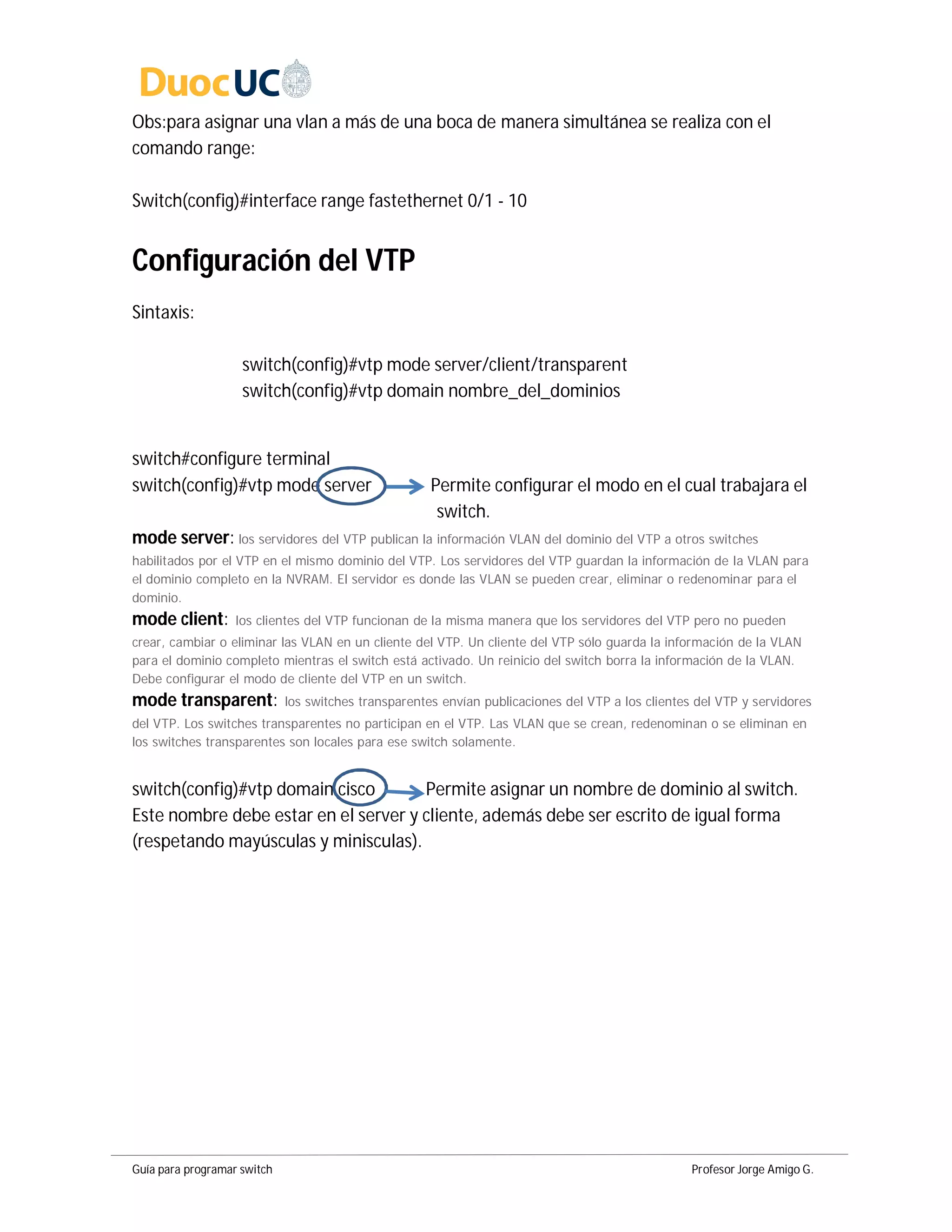 Guía para programar switch Profesor Jorge Amigo G.
Obs:para asignar una vlan a más de una boca de manera simultánea se realiza con el
comando range:
Switch(config)#interface range fastethernet 0/1 - 10
Configuración del VTP
Sintaxis:
switch(config)#vtp mode server/client/transparent
switch(config)#vtp domain nombre_del_dominios
switch#configure terminal
switch(config)#vtp mode server Permite configurar el modo en el cual trabajara el
switch.
mode server: los servidores del VTP publican la información VLAN del dominio del VTP a otros switches
habilitados por el VTP en el mismo dominio del VTP. Los servidores del VTP guardan la información de la VLAN para
el dominio completo en la NVRAM. El servidor es donde las VLAN se pueden crear, eliminar o redenominar para el
dominio.
mode client: los clientes del VTP funcionan de la misma manera que los servidores del VTP pero no pueden
crear, cambiar o eliminar las VLAN en un cliente del VTP. Un cliente del VTP sólo guarda la información de la VLAN
para el dominio completo mientras el switch está activado. Un reinicio del switch borra la información de la VLAN.
Debe configurar el modo de cliente del VTP en un switch.
mode transparent: los switches transparentes envían publicaciones del VTP a los clientes del VTP y servidores
del VTP. Los switches transparentes no participan en el VTP. Las VLAN que se crean, redenominan o se eliminan en
los switches transparentes son locales para ese switch solamente.
switch(config)#vtp domain cisco Permite asignar un nombre de dominio al switch.
Este nombre debe estar en el server y cliente, además debe ser escrito de igual forma
(respetando mayúsculas y minisculas).
 