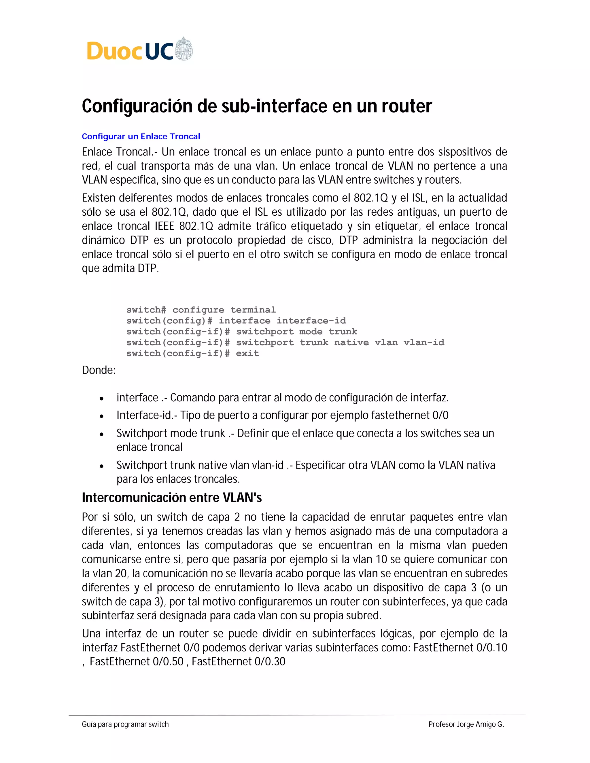 Guía para programar switch Profesor Jorge Amigo G.
Configuración de sub-interface en un router
Configurar un Enlace Troncal
Enlace Troncal.- Un enlace troncal es un enlace punto a punto entre dos sispositivos de
red, el cual transporta más de una vlan. Un enlace troncal de VLAN no pertence a una
VLAN específica, sino que es un conducto para las VLAN entre switches y routers.
Existen deiferentes modos de enlaces troncales como el 802.1Q y el ISL, en la actualidad
sólo se usa el 802.1Q, dado que el ISL es utilizado por las redes antiguas, un puerto de
enlace troncal IEEE 802.1Q admite tráfico etiquetado y sin etiquetar, el enlace troncal
dinámico DTP es un protocolo propiedad de cisco, DTP administra la negociación del
enlace troncal sólo si el puerto en el otro switch se configura en modo de enlace troncal
que admita DTP.
switch# configure terminal
switch(config)# interface interface-id
switch(config-if)# switchport mode trunk
switch(config-if)# switchport trunk native vlan vlan-id
switch(config-if)# exit
Donde:
 interface .- Comando para entrar al modo de configuración de interfaz.
 Interface-id.- Tipo de puerto a configurar por ejemplo fastethernet 0/0
 Switchport mode trunk .- Definir que el enlace que conecta a los switches sea un
enlace troncal
 Switchport trunk native vlan vlan-id .- Especificar otra VLAN como la VLAN nativa
para los enlaces troncales.
Intercomunicación entre VLAN's
Por si sólo, un switch de capa 2 no tiene la capacidad de enrutar paquetes entre vlan
diferentes, si ya tenemos creadas las vlan y hemos asignado más de una computadora a
cada vlan, entonces las computadoras que se encuentran en la misma vlan pueden
comunicarse entre si, pero que pasaría por ejemplo si la vlan 10 se quiere comunicar con
la vlan 20, la comunicación no se llevaría acabo porque las vlan se encuentran en subredes
diferentes y el proceso de enrutamiento lo lleva acabo un dispositivo de capa 3 (o un
switch de capa 3), por tal motivo configuraremos un router con subinterfeces, ya que cada
subinterfaz será designada para cada vlan con su propia subred.
Una interfaz de un router se puede dividir en subinterfaces lógicas, por ejemplo de la
interfaz FastEthernet 0/0 podemos derivar varias subinterfaces como: FastEthernet 0/0.10
, FastEthernet 0/0.50 , FastEthernet 0/0.30
 