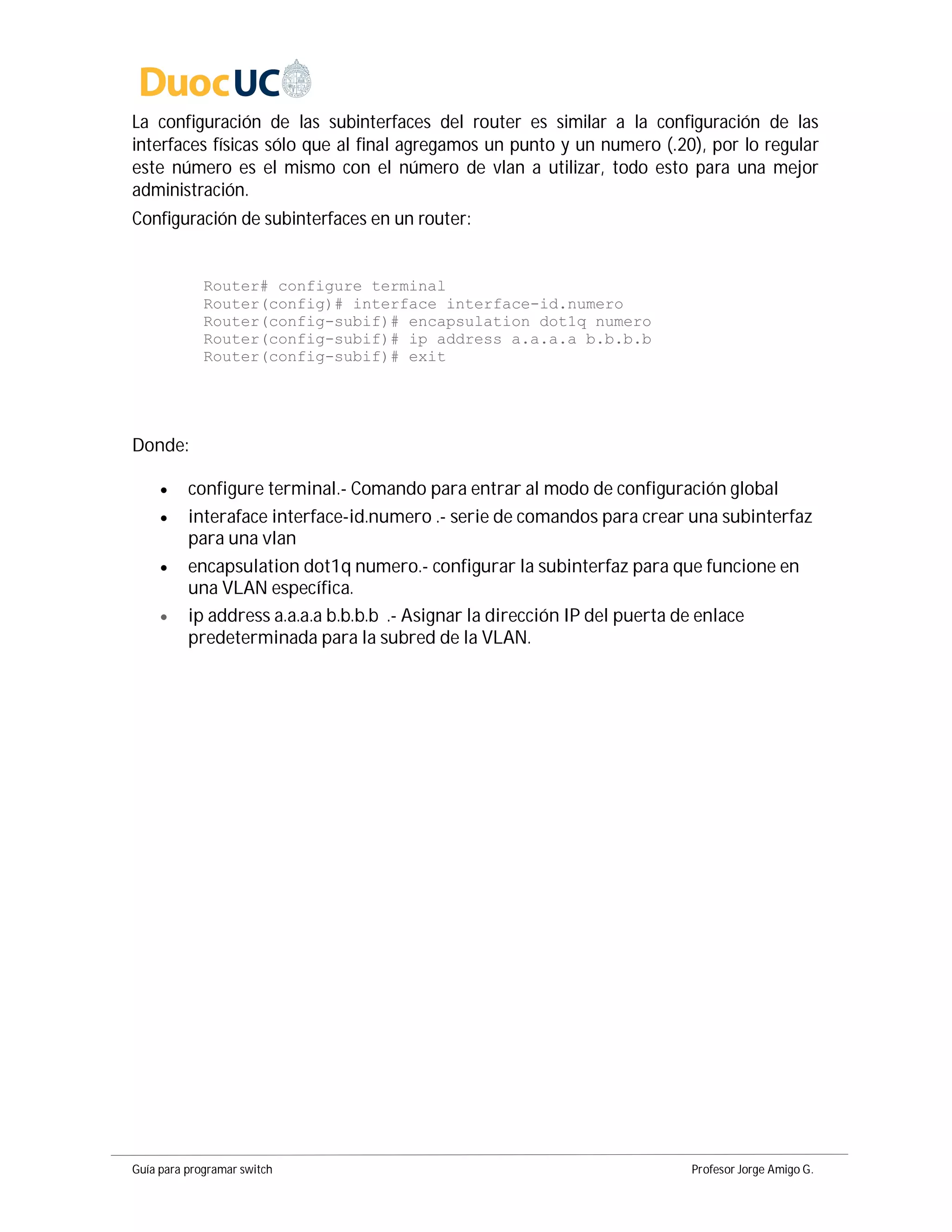 Guía para programar switch Profesor Jorge Amigo G.
La configuración de las subinterfaces del router es similar a la configuración de las
interfaces físicas sólo que al final agregamos un punto y un numero (.20), por lo regular
este número es el mismo con el número de vlan a utilizar, todo esto para una mejor
administración.
Configuración de subinterfaces en un router:
Router# configure terminal
Router(config)# interface interface-id.numero
Router(config-subif)# encapsulation dot1q numero
Router(config-subif)# ip address a.a.a.a b.b.b.b
Router(config-subif)# exit
Donde:
 configure terminal.- Comando para entrar al modo de configuración global
 interaface interface-id.numero .- serie de comandos para crear una subinterfaz
para una vlan
 encapsulation dot1q numero.- configurar la subinterfaz para que funcione en
una VLAN específica.
 ip address a.a.a.a b.b.b.b .- Asignar la dirección IP del puerta de enlace
predeterminada para la subred de la VLAN.
 