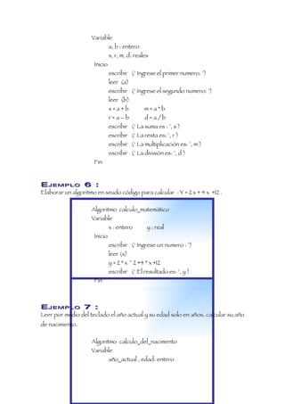Variable
                              a, b : entero
                              s, r, m, d: reales
                     Inicio
                              escribir (‘ Ingrese el primer numero: ’)
                              leer (a)
                              escribir (‘ Ingrese el segundo numero: ’)
                              leer (b)
                              s=a+b           m=a*b
                              r=a–b           d=a/b
                              escribir (‘ La suma es : ’, s )
                              escribir (‘ La resta es: ’, r )
                              escribir (‘ La multiplicación es: ’, m )
                              escribir (‘ La división es: ’, d )
                     Fin


EJEMPLO 6 :
Elaborar un algoritmo en seudo código para calcular : Y = 2 x + 4 x +12 .

                    Algoritmo calculo_matemático
                    Variable
                              x : entero       y : real
                     Inicio
                              escribir (‘ Ingrese un numero : ’)
                              leer (x)
                              y = 2 * x ^ 2 +4 * x +12
                              escribir (‘ El resultado es: ’, y )
                     Fin



EJEMPLO 7 :
Leer por medio del teclado el año actual y su edad solo en años, calcular su año
de nacimiento.

                    Algoritmo calculo_del_nacimento
                    Variable
                              año_actual , edad: entero
 