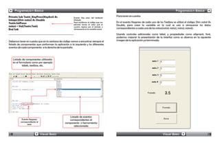 Programación Básica                                                                                                                       Programación Básica
Private Sub Text4_KeyPress(KeyAscii As                                                      Para tener en cuenta:
                                                        Evento Key press del textbox4
Integer)Dim nota4 As Double                             (Nota4).
Text4.SetFocus                                          Aquí escribimos el código que nos   En el evento Keypress de cada uno de los Textbox se utiliza el código: Dim nota1 As
                                                        permite tomar el valor que el       Double, para crear la variable en la cual se van a almacenar los datos
nota4 = Val(Text4.Text)                                 usuario ingresa por el teclado y
End Sub                                                 almacenarlo en la variable nota4.   correspondientes a cada una de las notas(nota1, nota2, nota3, nota4).

                                                                                            Usando controles adicionales como label, y propiedades como aligment, font,
                                                                                            podemos mejorar la presentación de la Interfaz como se observa en la siguiente
Debemos tener en cuenta que en la ventana de código vamos a encontrar siempre el            imagen de la aplicación ya terminada.
listado de componentes que conforman la aplicación a la izquierda y los diferentes
eventos de cada componente a la derecha de la pantalla



     Listado de componentes utilizados
     en el formulario como por ejemplo
              labels, textbox, etc.




                                                   Listado de eventos
            Evento Keypress                        correspondientes al
           correspondiente al                   componente o herramienta
                  text1
                                                       seleccionada


18                              Visual Basic                                                                                        Visual Basic                           19
 