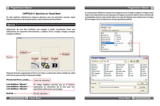 Programación Básica                                                                                                                  Programación Básica

                                                                                      A continuación debemos insertar las imagenes en los image1, image2 e image3, para
                   CAPÍTULO 4. Ejercicios en Visual Basic                             lograr esto seleccionamos por ejemplo el image1 y buscamos dentro de la ventana de
En este capítulo realizaremos algunos ejercicios que nos permitan conocer mejor       propiedades picture; esta opción abre una caja de dialogo para seleccionar el origen
algunas estructuras de programación y herramientas de Visual Basic.                   de la imagen como se observa en las dos siguientes gráficas.

 Ejercicio 1
Seleccionar de una lista (Listbox) una imagen y poder visualizarla. Para esto
utilizaremos las siguientes herramientas u objetos: form1, image1, image2, image3,
image4 y Listbox1.




                Listbox1
                                                                   Image4
Form1
                              Image1      Image2       Image3




Después de tener organizado el form1 con todos sus elementos damos doble clic sobre
este mismo para escribir el siguiente código:

Private Sub Form_Load()          Inicio de subrutina
List1.AddItem "dibujo1"          El código Additem permite que en el listbox1
List1.AddItem "dibujo2"          aparezcan los elementos de la lista que nos
List1.AddItem "dibujo3"          permitirán seleccionar una imagen.

End Sub                          Fin de subrutina

20                         Visual Basic                                                                                        Visual Basic                           21
 