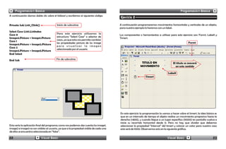 Programación Básica                                                                                                                    Programación Básica
A continuación damos doble clic sobre el listbox1 y escribimos el siguiente código:
                                                                                        Ejercicio 2

Private Sub List1_Click()                 Inicio de subrutina                           A continuación programaremos movimientos horizontales y verticales de un objeto,
                                                                                        para nuestro ejemplo lo haremos con un label.
Select Case List1.ListIndex
Case 0                                    Para este ejercicio utilizamos la             Los componentes o herramientas a utilizar para este ejercicio son: Form1, Label1 y
Image4.Picture = Image1.Picture           estructura “Select Case” o selector de        Timer1.
Case 1                                    casos, ya que esta nos permite cambiar
                                          las propiedades picture de los image                                                                     Form1
Image4.Picture = Image2.Picture
                                          para visualizar la imagen
Case 2
                                          seleccionada por el usuario
Image4.Picture = Image3.Picture
End Select

End Sub                                  Fin de subrutina
                                                                                                                                      El título se moverá
                                                                                                                                        en este sentido

                                                                                                                                 Label1
                                                                                                              Timer1




                                                                                        En este ejercicio la programación la vamos a hacer sobre el timer1, la idea básica es
                                                                                        que en un intervalo de tiempo el objeto realice un movimiento progresivo hacia la
                                                                                        derecha (+800), y cuando llegue a un lugar específico (9000) en pantalla vuelva e
                                                                                        inicie su recorrido horizontal desde 0. Pero no hay que olvidar que debemos
Esta sería la aplicación final del programa; como nos podemos dar cuenta los image1,    seleccionar la propiedad “Interval” del timer1 y colocar un valor para nuestro caso
image2 e image3 no son visibles al usuario, ya que a la propiedad visible de cada una   este será de 1000. Observemos esto en la siguiente gráfica.
de ellos se encuentra seleccionada en “false”.

22                          Visual Basic                                                                                         Visual Basic                            23
 