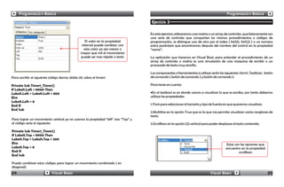 Programación Básica                                                                                                                  Programación Básica

                                                                                   Ejercicio 3

                                                                                   En este ejercicio utilizaremos una matriz o un array de controles, que básicamente son
                                                                                   una serie de controles que comparten los mismos procedimientos o códigos de
                                                    El valor en la propiedad       programación, se distingue uno de otro por el index ( list1(1), list1(2) ) o un número
                                                 interval puede cambiar; con       entre paréntesis que encontramos después del nombre del control en la propiedad
                                                   este valor ya sea menor o       “name”.
                                                 mayor que mil el movimiento
                                                 puede ser mas rápido o lento      La aplicación que haremos en Visual Basic para entender el procedimiento de un
                                                                                   array de controles o matriz es una simulación de una maquina de escribir o un
                                                                                   procesado de texto muy sencillo.

                                                                                   Los componentes o herramientas a utilizar serán las siguientes: form1 ,Textbox1, botón
Para escribir el siguiente código damos doble clic sobre el timer1:                de comando 1, botón de comando 2 y botón de comando 3.

Private Sub Timer1_Timer()                                                         Para tener en cuenta:
If Label1.Left < 9000 Then
Label1.Left = Label1.Left + 800                                                    •En el textbox1 es en donde vamos a visualizar lo que se escriba, por tanto debemos
Else                                                                               utilizar las propiedades:
Label1.Left = 0
End If                                                                             1. Font para seleccionar el tamaño y tipo de fuente en que queremos visualizar.
End Sub
                                                                                   2.Multiline en la opción True que es la que me permite visualizar varios renglones de
                                                                                   texto.
Para lograr un movimiento vertical ya no usamos la propiedad “left” sino “Top” y
el código sería el siguiente:                                                      3.Scrollbars en la opción (2) vertical para poder desplazar el texto contenido.

Private Sub Timer1_Timer()
If Label1.Top < 9000 Then
Label1.Top = Label1.Top + 200
Else                                                                                                                                     Estas son las opciones que
Label1.Top = 0                                                                                                                           encuentro en la propiedad
End If                                                                                                                                            scrollbars
End Sub

Puedo combinar estos códigos para lograr un movimiento combinado ( en
diagonal)
24                          Visual Basic                                                                                      Visual Basic                            25
 