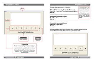 Programación Básica                                                                                                                     Programación Básica
                                                                                        El código de programación es el siguiente:                   La programación de este
                                  Form1                                                                                                              command1(Index) es la
                                                                                        Private Sub Command1_Click(Index As Integer)                 que se aplica al array de
                                                                                        Text1.Text = Text1.Text + Command1(Index).Caption            controles; La cual consiste
                                                                                                                                                     en que se debe escribir en
                                                                                        End Sub                                                      el textbox1 el valor
                                                                                                                                                     contenido en la propiedad
                                                                                                                                                     caption (letra) de cada
                                                                                        Private Sub Command2_Click()                                 uno de los command1( )
                                                                                                                                                     (teclas)
                                                                                        Text1.Text = ""
                                                                                        End Sub
 Textbox1

                                                                                        Private Sub Command3_Click()
                                                                                        Text1.Text = Text1.Text + " "
                                                                                        End Sub


                                                                                        Recordemos que las teclas para escribir las letras funcionan dando clic con el
                                                                                        mouse sobre cada una de ellas y esta sería su apariencia final.




                                Command3                              Command2
                              Permite un espacio                       Borra el texto
                               entre caracteres                       contenido en el
                                                                         textbox1



                                    Command1
                 En este control es donde encontramos la matriz o el
                array de controles, esto se logra seleccionado el objeto,
                  copiándolo (Ctrl+C) y pegándolo (Ctrl+V), las veces
                 que se requiera; al pegar cada nuevo command1 se
                  adiciona un paréntesis con un nuevo número en la
                   propiedad “name” command1(1), command1(2),
                                  command1(3), etc.




26                      Visual Basic                                                                                             Visual Basic                                27
 