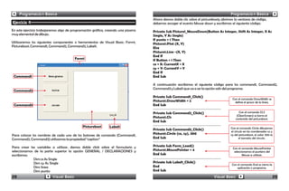 Programación Básica                                                                                                             Programación Básica
                                                                                   Ahora damos doble clic sobre el picturebox1y abrimos la ventana de código,
Ejercicio 4                                                                        debemos escoger el evento Mouse down y escribimos el siguiente código:
En este ejercicio trabajaremos algo de programación gráfica, creando una pizarra   Private Sub Picture1_MouseDown(Button As Integer, Shift As Integer, X As
muy elemental de dibujo.                                                           Single, Y As Single)
                                                                                   If punto = 1 Then
Utilizaremos los siguientes componentes o herramientas de Visual Basic: Form1,     Picture1.PSet (X, Y)
Picturebox1, Command1, Command2, Command3, Label1.                                 Else
                                                                                   Picture1.Line -(X, Y)
                                                                                   End If
                                         Form1                                     If Button = 1 Then
                                                                                   cx = X: CurrentX = X
                                                                                   cy = Y: CurrentY = Y
                                                                                   End If
 Command1                                                                          End Sub

                                                                                   A continuación escribimos el siguiente código para los command1, Command2,
                                                                                   Command3 y Label1 que va a ser la opción salir del programa:
 Command2
                                                                                   Private Sub Command1_Click()
                                                                                                                                      Con el comando DrawWidth se
                                                                                   Picture1.DrawWidth = 2                               define el grosor de la linea.
 Command3                                                                          End Sub

                                                                                   Private Sub Command2_Click()                             Con el comando CLS
                                                                                                                                          (ClearScreen) se borra el
                                                                                   Picture1.Cls                                          contenido del picturebox1.
                                                                                   End Sub
                                             Picturebox1       Label1                                                                Con el comando Circle dibujamos
                                                                                   Private Sub Command3_Click()
                                                                                                                                     el círculo en las coordenadas cx y
Para colocar los nombres de cada uno de los botones de comando (Command1,          Picture1.Circle (cx, cy), 300                     cy del picturebox1, el valor 300 es
Command2, Command3) utilizamos la propiedad “caption”                              End Sub                                                  el tamaño del círculo.


Para crear las variables a utilizar, damos doble click sobre el formulario y       Private Sub Form_Load()
                                                                                                                                      Con el comando MousePointer
seleccionamos de la parte superior la opción GENERAL / DECLARACIONES y             Picture1.MousePointer = 4                           seleccionamos el puntero del
escribimos:                                                                        End Sub                                                    Mouse a utilizar.
              Dim cx As Single
              Dim cy As Single                                                     Private Sub Label1_Click()
                                                                                                                                      Con el comando End se cierra la
              Dim linea                                                            End                                                    aplicación o programa.
              Dim punto                                                            End Sub
28                        Visual Basic                                                                                    Visual Basic                                  29
 