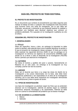 Jully Pahola Calderón Saldaña Ph. D. Luis Alzamora de los Godos Urcia Ph. D. Eduardo del Águila Horna Mg.




            GUÍA DEL PROYECTO DE TESIS DOCTORAL

EL PROYECTO DE INVESTIGACIÓN
Es un documento que contiene el procedimiento que debe seguirse para
realizar el trabajo de tesis o cualquier otra investigación Este documento
guía funciona como una carta de navegación, por lo que debe ser
ordenada, secuencial y coherente ya que pretende explorar la realidad o
comprobar una hipótesis para alcanzar objetivos que vulneren un
problema planteado. Por supuesto en la investigación cualitativa es otro
el criterio.

ESQUEMA DEL PROYECTO DE INVESTIGACIÓN

1. GENERALIDADES

1.1 TÍTULO
Debe ser específico, breve y claro, sin embargo la brevedad no debe
quitar la claridad, este además tiene como finalidad identificar el sentido o
lo que el proyecto de investigación desea conseguir. El titulo por lo tanto
debe expresar los siguientes términos (QUÉ) lo que se persigue en la
investigación en términos de objetivos de conocimiento (DÓNDE) lugar
donde se va a llevar a cabo el desarrollo de la investigación (FECHA)
fecha o periodo que abarcara la investigación.

1.2. AUTORES
Se indica el nombre y apellido del autor o autores. Generalmente en
Maestría es un solo autor, sin embargo si la investigación es muy
compleja, podrían ser dos los autores.

1.3. ASESOR
Debe ser el docente que tiene a su cargo las áreas de diseño de la
investigación y los cursos relacionados con la tesis, este debe tener
experiencia profesional o ser especialista en el área de la investigación
científica, por lo que debe tener trayectoria de investigador demostrada
con publicaciones y tener el grado de doctor.

1.4. TIPOS DE INVESTIGACIÓN
Los tipos de investigación se plantean según los fines que se pretenden
alcanzar con la investigación, además se plantea según su viabilidad
económica, temporal, tecnológica y de capacidades. Además se debe
tener en cuenta la vulnerabilidad del problema que se desea investigar.

1.4.1 DE ACUERDO A LA ORIENTACIÓN
    Básica
    Aplicada


         [GUÍA DE ELABORACIÓN DE PROYECTOS DE TESIS DOCTORAL]                                 Página 4
 