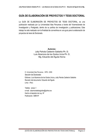 Jully Pahola Calderón Saldaña Ph. D. Luis Alzamora de los Godos Urcia Ph. D. Eduardo del Águila Horna Mg.




GUÍA DE ELABORACIÓN DE PROYECTOS Y TESIS DOCTORAL

La GUÍA DE ELABORACIÓN DE PROYECTOS DE TESIS DOCTORAL, es una
publicación realizada por La Universidad Alas Peruanas a través del Vicerrectorado de
Investigación y Postgrado, dentro de su política de investigación y publicaciones. Este
trabajo ha sido realizado con la finalidad de convertirse en una guía para la elaboración de
proyectos de tesis de Doctorado.




                                      Autores:
                        Jully Pahola Calderón Saldaña Ph. D.
                       Luis Alzamora de los Godos Urcia Ph. D.
                            Mg. Eduardo del Águila Horna




         © Universidad Alas Peruanas – VIPG - 2009
         Sección de Doctorado
         Editores: Luis Alzamora de los Godos Urcia y Jully Pahola Calderón Saldaña
         Revisión del documento: Eduardo del Águila
         Lima – Perú

         Telefax: anexo 1
         e-mail: alzamoradelosgodos@yahoo.es
         Hecho el depósito de Ley, Nº
         Publicación. ISBN Nº




         [GUÍA DE ELABORACIÓN DE PROYECTOS DE TESIS DOCTORAL]                                 Página 2
 