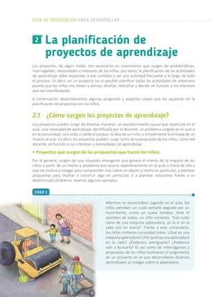 CASO 1
La planificación de
proyectos de aprendizaje
2
Los proyectos, de algún modo, son escenarios en movimiento que surgen de problemáticas,
interrogantes, necesidades e intereses de los niños, por tanto, la planificación de las actividades
de aprendizaje debe responder a ese contexto y ser una actividad frecuente a lo largo de todo
el proceso. Es decir, en un proyecto no es posible planificar todas las actividades de antemano
puesto que los niños nos llevan a pensar, diseñar, rediseñar y decidir en función a los intereses
que van manifestando.
A continuación desarrollaremos algunas preguntas y aspectos claves que les ayudarán en la
planificación de proyectos con los niños.
2.1	 ¿Cómo surgen los proyectos de aprendizaje?
Los proyectos pueden surgir de diversas maneras: un acontecimiento casual que repercute en el
aula, una necesidad de aprendizaje identificada por el docente, un problema surgido en el aula o
en la comunidad, una visita o salida al parque, la idea de un niño, o simplemente la entrada de un
insecto al aula. Es decir, los proyectos pueden surgir tanto de la propuesta de los niños, como del
docente, en función a sus intereses y necesidades de aprendizaje.
• Proyectos que surgen de las propuestas que hacen los niños:
Por lo general, surgen de una situación emergente que genera el interés de la mayoría de los
niños a partir de un hecho o problema que ocurre repentinamente en el aula o fuera de ella y
que los motiva a indagar para comprender más sobre un objeto o hecho en particular, a plantear
propuestas para diseñar o construir algo en particular, o a plantear soluciones frente a un
determinado problema. Veamos algunos ejemplos:
Mientras se encontraban jugando en el aula, los
niños perciben un ruido extraño seguido por un
movimiento, como un suave temblor. Ante el
asombro de todos, un niño comenta: “Ese ruido
viene de una máquina aplanadora, yo la vi en la
calle con mi mamá”. Frente a este comentario,
los niños sintieron curiosidad sobre: ¿Qué es una
máquinaaplanadora?¿Porquéhayunaaplanadora
en la calle? ¿Podemos averiguarlo? ¿Podemos
salir a buscarla? Es así como las interrogantes y
propuestas de los niños motivaron el surgimiento
de un proyecto en el que desarrollaron diversos
aprendizajes al indagar sobre la aplanadora.
GUÍA DE ORIENTACIÓN PARA DESARROLLAR
12
 