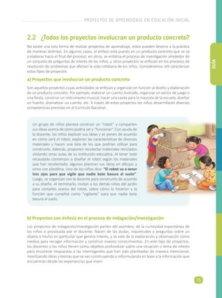 2.2	 ¿Todos los proyectos involucran un producto concreto?
No existe una sola forma de realizar proyectos de aprendizaje, estos pueden llevarse a la práctica
de maneras distintas. En algunos casos, el énfasis está puesto en un producto concreto que se va
a elaborar hacia el final del proceso; en otros, se enfatiza el proceso de investigación alrededor de
un conjunto de preguntas de interés de los niños, y otros proyectos se enfocan en los procesos de
resolución de problemas que afectan la vida cotidiana de los niños. Consideramos útil caracterizar
estos tipos de proyectos.
a) Proyectos que involucran un producto concreto
Son aquellos proyectos cuyas actividades se enfocan y organizan en función al diseño y elaboración
de un producto concreto. Por ejemplo, elaborar un cuento ilustrado, organizar un sector de juego o
una fiesta, construir un instrumento musical, hacer una casita para la mascota de la escuela, diseñar
un huerto, dramatizar un cuento, etc. A través de estos proyectos los niños desarrollarán diversas
competencias previstas en el Currículo Nacional.
Un grupo de niños plantea construir un “robot” y comparten
sus ideas acerca de cómo podría ser y “funcionar“. Con ayuda de
la docente, los niños explican sus ideas y se ponen de acuerdo
en cómo será el robot, exploran las características de diversos
materiales y hacen una lista de los que podrían utilizar para
construirlo. Además, proponen recolectar materiales reciclados
visitando otras aulas de su institución educativa. Al tener todo
recaudado comienzan a diseñar el robot según los materiales
que han recolectado; algunos plasman sus ideas en dibujos y
otros con plastilina. Uno de los niños dice: “El robot va a tener
tres ojos para que vigile que nadie bote basura al suelo”.
Luego, se organizan con la docente para construirlo de acuerdo
a su diseño. Al terminarlo, invitan a los demás niños del jardín
para contarles acerca del robot, sobre cómo lo hicieron y la
función que cumplirá como “vigilante” para que nadie bote
basura al suelo.
b) Proyectos con énfasis en el proceso de indagación/investigación
Los proyectos de indagación/investigación parten del asombro, de la curiosidad espontánea de
los niños o provocada por el docente. Nacen de las dudas, inquietudes y preguntas sobre un
objeto o hecho en particular que genera interés, y se vale de la exploración y observación como
medios para recoger información y construir nuevos conocimientos. En este tipo de proyectos,
los docentes y los niños tienen como objetivo profundizar sobre una situación o tema de interés
para encontrar respuestas a las interrogantes que han sido planteadas de manera intencional,
movilizando ideas y teorías que se van construyendo y reformulando en base a la información que
encuentran desde las experiencias que viven.
PROYECTOS DE APRENDIZAJE EN EDUCACIÓN INICIAL
15
GUÍA
 