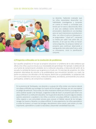 c) Proyectos enfocados en la resolución de problemas
Son aquellos proyectos en los que se propone solucionar un problema de la vida cotidiana que
afecta a los niños y que se vincula a sus necesidades de aprendizaje. Por ejemplo: la detección de
una fuente de contaminación alrededor de la institución educativa, el descuido del jardín de la
escuela, la cantidad de basura que se genera en el aula, etc. En este tipo de proyectos, los niños
proponen alternativas de solución a las problemáticas que encuentran (acorde a su nivel), las
ponen en práctica y las difunden a fin de mejorar, dentro de sus posibilidades, la calidad de vida
en su comunidad más cercana (aula, institución educativa, vecindario), promoviendo una cultura
participativa, solidaria y de compromiso ciudadano.
La docente, habiendo evaluado que
los niños necesitaban desarrollar sus
habilidades investigativas y tomando
en cuenta el interés y curiosidad que
tenían por lo nuevo y desconocido, llevó
al aula una calabaza (como elemento
provocador), dejándola en una bandeja
para ver qué impresiones se producía en
ellos. Los niños al verla se interesaron y
se preguntaban: “¿Qué es?”, creciendo
su interés por saber más sobre ella. La
docente, al ver que los niños se hacían
varias preguntas, les propuso realizar un
proyecto para continuar observando y
averiguando más sobre este fruto y, ante
su entusiasmo, inició la planificación
conjunta.
En la provincia de Tambopata, una docente y su grupo de niños visitan una reserva natural
con playas artificiales que protegen los huevos de las tortugas Taricayas, por ser una especie
en peligro de extinción. Tras la visita, los niños mostraron interés por el tema y se preguntaron
cómo podrían ayudar a las Taricayas, surgiendo la idea de hacer un proyecto para tener una
playa artificial en su institución educativa. Con la guía de la docente, buscaron algunos aliados
quienes asesoraron y ayudaron a los niños a construir una playa artificial. La docente y los
niños viajaron a una comunidad cercana para conocer el hábitat natural de las tortugas,
recoger los huevos y llevarlos a su playa artificial. En esta experiencia, los niños aprendieron
a cuidar los huevos y, al nacer las tortugas, descubrieron cómo crecen, qué comen y lo más
importante, aprendieron a cuidar la naturaleza y desarrollar sensibilidad hacia ella.
GUÍA DE ORIENTACIÓN PARA DESARROLLAR
16
 