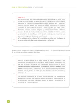 Al desarrollar la situación que diseñó, la docente estuvo atenta a los juegos y diálogos que surgían
de los niños y registró los resultados obtenidos.
¿Qué haré?
Voy a comprobar si el nivel de interés de los niños puede dar lugar a un
proyecto que promueva el desarrollo de sus competencias (Construye su
identidad, Se comunica oralmente en su lengua materna, etc.). Para ello,
colocaré algunos objetos que provoquen juegos relacionados al cuidado
y hábitos de aseo: muñecos de bebés y otros juguetes que estén sucios.
Asimismo, colocaré cuentos, imágenes y cartillas relacionadas a hábitos
de aseo (lavado de mano, lavado de dientes, etc.) Observaré los juegos
y comentarios de los niños, a partir de ello haré algunas preguntas que
permitan recoger por dónde van sus intereses.
¿Por qué bañan a los muñecos? ¿Por qué debemos bañarnos? ¿Qué pasaría
si no nos bañamos? ¿Qué cosas utilizamos para bañarnos?
Durante el juego observé a un grupo buscar el jabón para bañar a los
muñecos y al no encontrarlo, uno de los niños comenta: “no importa, yo
me lavo sin jabón”. Aproveché este comentario para preguntar al grupo:
¿Necesitamos jabón para lavarnos? ¿Qué piensan? ¿Por qué debemos usar
jabón? Las respuestas y comentarios de los niños despertaron gran interés
sobre el uso del jabón a tal punto que unos decían que no era necesario y
otros que sí.
Las distintas respuestas de los niños podrían motivar a la búsqueda de
información, por ello, les plantearé hacer un proyecto para averiguar si
es importante usar jabón o no para lavarse las manos y así promover el
desarrollo de sus competencias.
GUÍA DE ORIENTACIÓN PARA DESARROLLAR
20
 