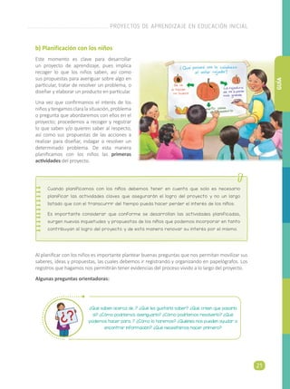 b) Planificación con los niños
Este momento es clave para desarrollar
un proyecto de aprendizaje, pues implica
recoger lo que los niños saben, así como
sus propuestas para averiguar sobre algo en
particular, tratar de resolver un problema, o
diseñar y elaborar un producto en particular.
Una vez que confirmamos el interés de los
niñosytengamosclaralasituación,problema
o pregunta que abordaremos con ellos en el
proyecto; procedemos a recoger y registrar
lo que saben y/o quieren saber al respecto,
así como sus propuestas de las acciones a
realizar para diseñar, indagar o resolver un
determinado problema. De esta manera
planificamos con los niños las primeras
actividades del proyecto.
Al planificar con los niños es importante plantear buenas preguntas que nos permitan movilizar sus
saberes, ideas y propuestas, las cuales debemos ir registrando y organizando en papelógrafos. Los
registros que hagamos nos permitirán tener evidencias del proceso vivido a lo largo del proyecto.
Algunas preguntas orientadoras:
¿Qué saben acerca de...? ¿Qué les gustaría saber? ¿Qué creen que pasaría
si? ¿Cómo podríamos averiguarlo? ¿Cómo podríamos resolverlo? ¿Qué
podemos hacer para…? ¿Cómo lo haremos? ¿Quiénes nos pueden ayudar a
encontrar información? ¿Qué necesitamos hacer primero?
Cuando planificamos con los niños debemos tener en cuenta que solo es necesario
planificar las actividades claves que asegurarán el logro del proyecto y no un largo
listado que con el transcurrir del tiempo pueda hacer perder el interés de los niños.
Es importante considerar que conforme se desarrollan las actividades planificadas,
surgen nuevas inquietudes y propuestas de los niños que podemos incorporar en tanto
contribuyan al logro del proyecto y de esta manera renovar su interés por el mismo.
PROYECTOS DE APRENDIZAJE EN EDUCACIÓN INICIAL
21
GUÍA
 