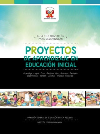 PROYECTOS
DE APRENDIZAJE EN
EDUCACIÓN INICIAL
GUÍA DE ORIENTACIÓN
PARA DESARROLLAR
• Investigar • Jugar • Crear • Expresar ideas • Inventar • Explorar •
Experimentar • Pensar • Escuchar • Trabajar en equipo •
DIRECCIÓN GENERAL DE EDUCACIÓN BÁSICA REGULAR
DIRECCIÓN DE EDUCACIÓN INICIAL
 